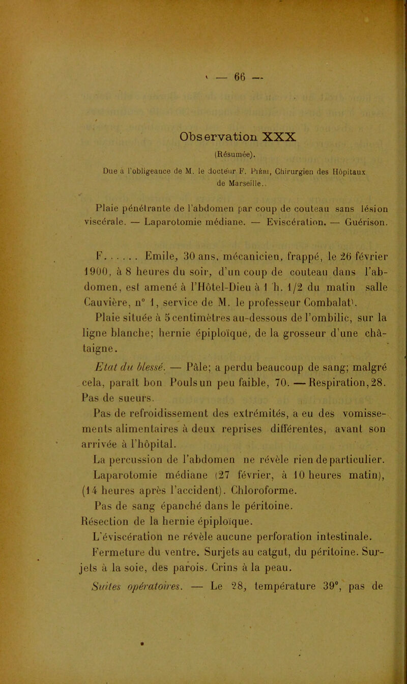 Observation XXX (Résumée). Due à l'obligeauce de M. le doete'iir P. PiÉni, Chirurgien des Hôpitaux de Marseille.. Plaie pénétrante de l’abdomen par coup de couteau sans lésion viscérale. — Laparotomie médiane. — Eviscération. — Guérison. F Emile, 30 ans, mécanicien, frappé, le 26 février 1900, à 8 heures du soir, d’im coup de couteau dans l’ab- domen, est amené à rHôtel-Dieu à 1 h. 1/2 du matin salle Cauvière, n“ 1, service de M. le professeur CombalaP. Plaie située à 5 centimètres au-dessous de l’ombilic, sur la ligne blanche; hernie épiploïque, de la grosseur d’une châ- taigne. Etat du blessé. — Pâle; a perdu beaucoup de sang; malgré cela, paraît bon Pouls un peu faible, 70. —Respiration, 28. Pas de sueurs. , l’as de refroidissement des extrémités, a eu des vomisse- ments alimentaires à deux reprises différentes, avant son arrivée à l’iiopital. La percussion de l’abdomen ne révèle rien de particulier. La})arotomie médiane (27 février, à 10 heures matin), (14 heures après l’accident). Chloroforme. Pas de sang épanché dans le péritoine. Résection de la hernie épiploïque. L’éviscération ne révèle aucune perforation intestinale. Fermeture du ventre. Surjets au catgut, du péritoine. Sur- jets à la soie, des parois. Crins à la peau. Suites opératoires. — Le 28, température 39®, pas de