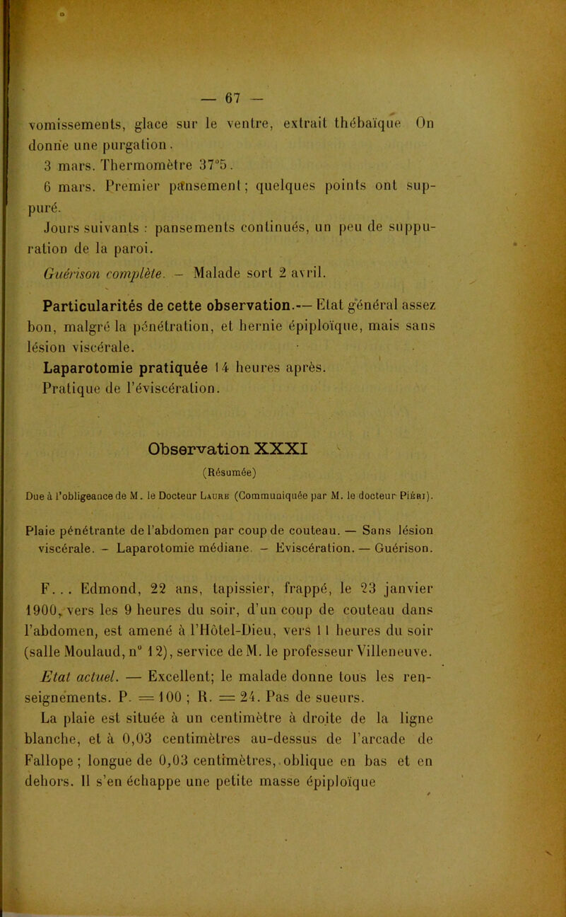 vomissements, glace sur le ventre, extrait thébaïque On donne une purgation. 3 mars. Thermomètre 37“5. 6 mars. Premier pansement; quelques points ont sup- puré. Jours suivants : pansements continués, un peu de suppu- ration de la paroi. Guérison complète. — Malade sort 2 avril. Particularités de cette observation.— Etat g'énéral assez bon, malgré la pénétration, et hernie épiploïque, mais sans lésion viscérale. Laparotomie pratiquée 14 heures après. Pratique de l’éviscération. Observation XXXI (Résumée) Due à l’obligeance de M. le Docteur L\ure (Communiquée par M. le docteur PiÉRi). Plaie pénétrante de l’abdomen par coup de couteau. — Sans lésion viscérale. - Laparotomie médiane. - Eviscération. — Guérison. F. . . Edmond, 22 ans, tapissier, frappé, le 23 janvier 1900,. vers les 9 heures du soir, d’un coup de couteau dans l’abdomen, est amené à l’Hôtel-Dieu, vers 11 heures du soir (salle Moulaud, n“ 12), service de M. le professeur Villeneuve. Etat actuel. — Excellent; le malade donne tous les ren- seignements. P. = 100 ; R. =24. Pas de sueurs. La plaie est située à un centimètre à droite de la ligne blanche, et à 0,03 centimètres au-dessus de l’arcade de Fallope ; longue de 0,03 centimètres,.oblique en bas et en dehors. 11 s’en échappe une petite masse épiploïque