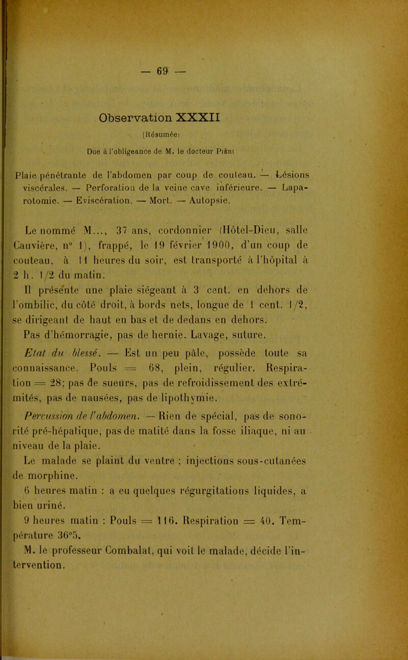 Observation XXXII (Hésuméei Due à l'obligeance de M. le docteur PiÉni Plaie pénétrante de l’abdomen par coup de couteau. — Lésions viscérales. — Perforation de la veine cave inférieure. — Lapa- rotomie. — Eviscération. — Mort. — Autopsie. Le nommé M..., 37 ans, cordonnier (Hôtel-Dieu, salle f , Cauvière, n° 1), frappé, le 19 février 1900, d’un coup de couteau, à 11 heures du soir, est transporté à l’hôpital à 2 h. 1/2 du matin. Il prése'nte une plaie siégeant à 3 cent, en dehors de l’ombilic, du côté droit, à bords nets, longue de 1 cent. 1/2, ; se dirigeant de haut en bas et de dedans en dehors. Pas d’hémorragie, pas de hernie. Lavage, suture. - . Etat du blessé. — Est un peu pâle, possède toute sa connaissance. Pouls = 68, plein, régulier. Respira- tion = 28; pas de sueurs, pas de refroidissement des extré- mités, pas de nausées, pas de lipothymie. Percussion de Cabdomen. — Rien de spécial, pas de sono- rité pré-hépatique, pas de matité dans la fosse iliaque, ni au niveau de la plaie. Le malade se plaint du ventre ; injections sous-cntanées , de morphine. 6 heures matin : a eu quelques régurgitations liquides, a bien uriné. 9 heures matin : Pouls = 116. Respiration = 40. Tem- pérature 36°5. M. le professeur Combalat, qui voit le malade, décide l’in- tervention. I