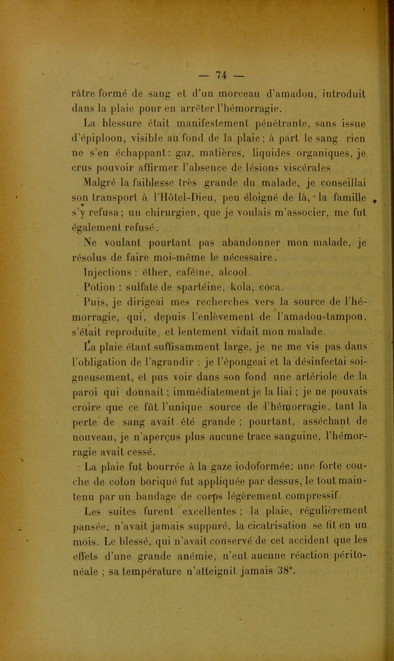 ràtre formé de sang et d’un morceau d’amadou, introduit dans la plaie pour en arrêter l’hémorragie. La blessure était manifestement pénétrante, sans issue d’épiploon, visible au fond de la plaie; à part le sang rien ne s’en échappant: gaz, matières, liquides organiques, je crus pouvoir affirmer l’absence de lésions viscérales Malgré la faiblesse très grande du malade, je conseillai son transport à l’Hôtel-Dieu, peu éloigné de là, * la famille s’y refusa; un chirurgien, que je voulais m’associer, me fut également refusé. Ne voulant pourtant pas abandonner mon malade, je résolus de faire moi-même le nécessaire. Injections: éther, caféine, alcool. Potion : sulfate de spartéine, kola, coca. Puis, je dirigeai mes recherches vers la source de l’hé- morragie, qui, depuis l’enlèvement de l’amadou-tampon, s’était reproduite, et lentement vidait mon malade. l'a plaie étant suffisamment large, je ne me vis pas dans l’obligation de l’agrandir ; je l’épongeai et la désinfectai soi- gneusement, et pus voir dans son fond une artériole de la paroi qui donnait ; immédiatement je la liai ; je ne pouvais croire que ce fût l’unique source de l’hérporragie, tant la perte' de sang avait été grande ; pourtant, asséchant de nouveau, je n’aperçus plus aucune trace sanguine, l’hémor- ragie avait cessé. ' La plaie fut bourrée à la gaze iodoformée; une forte cou- che de coton boriqué fut appliquée par dessus, le tout main- tenu par un bandage de corps légèrement compressif Les suites furent excellentes ; la plaie, régulièrement pansée, n’avait jamais suppuré, la cicatrisation se fit en un mois. Le blessé, qui n’avait conservé de cet accidenl que les effets d’une grande anémie, n’eut aucune réaction périto- néale ; sa température n’atteignit jamais 38.