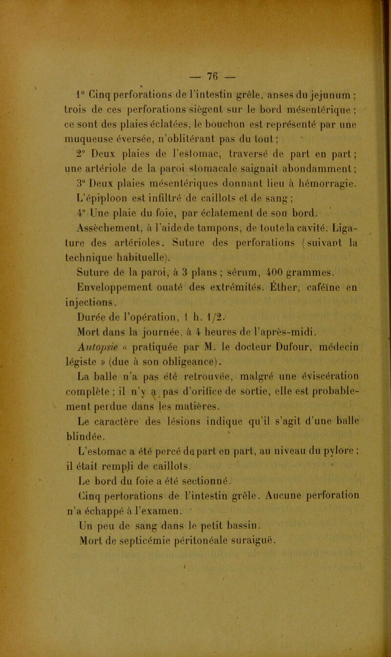 1® Cinq perforations de l’intestin grêle, anses du jéjunum ; trois de ces perforations siègent sur le bord mésentérique; ce sont des plaies éclatées, le bouclion est représenté par une muqueuse éversée, n’oblitérant pas du tout; 2“ Deux plaies de l’estomac, traversé de part en part ; une artériole de la paroi stomacale saignait abondamment; 3° Deux plaies mésentériques donnant lieu à hémorragie. L’épiploon est infiltré de caillots et de sang ; 4” Une plaie du foie, par éclatement de son bord. Assèchement, à l'aide de tampons, de toute la cavité. Liga- ture des artérioles. Suture des perforations (suivant la technique habituelle). Suture de la paroi, à 3 plans ; sérum, 400 grammes. Enveloppement ouaté des extrémités. Éther, caféine en injections. Durée de l’opération, 1 h. 1/2. Mort dans la journée, à 4 heures de l’après-midi. Autopsie « pratiquée par M. le docteur Dufour, médecin légiste » (due à son obligeance). La balle n’a pas été retrouvée, malgré une éviscération complète ; il n’y ^ pas d’orifice de sortie, elle est probable- ment perdue dans les matières. Le caractère des lésions indique qu’il s’agit d’une balle blindée. L’estomac a été percé de part en part, au niveau du pylore ; il était rempli de caillots. ' Le bord du foie a été sectionné. Cinq perforations de l’intestin grêle. Aucune perforation n’a échappé à l’examen. ’ Un peu de sang dans le petit bassin. Mort de septicémie péritonéale suraiguë.