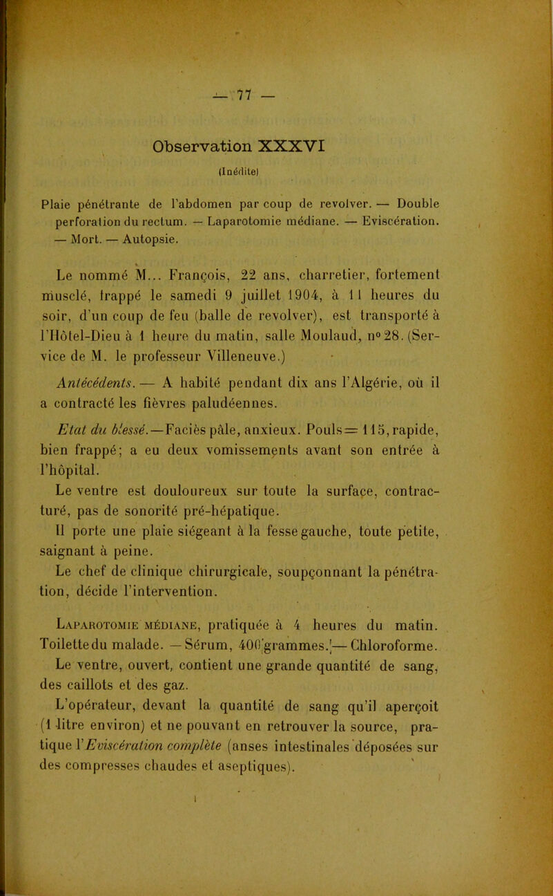 Observation XXXVI (Inédite) Plaie pénétrante de l’abdomen par coup de revolver. — Double perforation du rectum. — Laparotomie médiane. — Eviscération. — Mort. — Autopsie. ». Le nommé M... François, 22 ans, charretier, fortement rhusclé, frappé le samedi 9 juillet 1904, à 11 heures du soir, d’un coup de feu (balle de revolver), est transporté à rilôtel-Dieu à 1 heure du matin, salle Moulaud, n°28. (Ser- vice de M. le professeur Villeneuve.) Antécédents. — A habité pendant dix ans l’Algérie, où il a contracté les fièvres paludéennes. Etat du A'me.—Faciès pâle, anxieux. Pouls=: 115, rapide, bien frappé; a eu deux vomissements avant son entrée à l’hôpital. Le ventre est douloureux sur toute la surface, contrac- turé, pas de sonorité pré-hépatique. 11 porte une plaie siégeant à la fesse gauche, toute petite, saignant à peine. Le chef de clinique chirurgicale, soupçonnant la pénétra- tion, décide l’intervention. Laparotomie MÉDIANE, pratiquée à 4 heures du matin. Toilettedu malade. —Sérum, 400)grammes.J—Chloroforme. Le ventre, ouvert, contient une grande quantité de sang, des caillots et des gaz. L’opérateur, devant la quantité de sang qu’il aperçoit (1 litre environ) et ne pouvant en retrouver la source, pra- tique VEviscération complète (anses intestinales déposées sur des compresses chaudes et aseptiques).