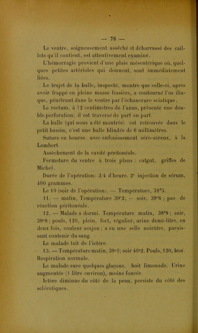 Le ventre, soigneusement asséché et débarrassé des cail- lots qu’il contient, est attentivement examiné. L’hémorragie provient d’une plaie mésentérique où, quel- ques petites artérioles qui donnent, sont immédiatement liées. Le trajet de la balle, inspecté, montre que celle-ci, après avoir frappé en pleine masse fessière, a contourné l’os ilia- que, pénétrant dans le ventre par l’échancrure sciatique. Le rectum, à 12 centimètres de l’anus, présente une dou- ble perforation; il est traversé de part en part. La balle (qui nous a été montrée) est retrouvée dans le petit bassin, c’est une balle blindée de 6 millimètres. Suture en bourse, avec enfouissement séro-séreux, à la Lembert. Assèchement de la cavité péritonéale. Fermeture du ventre à trois plans : catgut, griffes de Michel. Durée de l’opération: 3/4 d’heure. 2® injection de sérum, 400 grammes. Le 10 (soir de l’opération). — Température, 38“5. 11. — matin. Température 39°2; — soir, 39®6 ; pas de réaction péritonéale. 12. —Malade a dormi. Température matin, 38“8 ; soir, 39°8 ; pouls, 120, plein, fort, régulier, urine demi-litre, en deux fois, couleur acajou ; a eu une selle noirâtre, parais- sant contenir du sang. Le malade lait de l’ictère. I 13. — Température matin, 39°2; soir 4Ü°2. Pouls, 120, bon. Respiration normale. Le malade suce quelques glaçons, boit limonade. Urine augmentée (1 litre environ), moins foncée. Ictère diminue du côté de la peau, persiste du côté des sclérotiques.