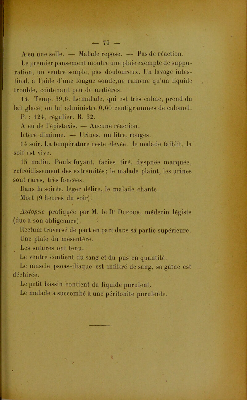 A‘eu une selle. — Malade repose. — Pas de réaction. Le premier pansement montre une plaie exempte de suppu- ration, un ventre souple, pas douloureux. Un lavage intes- tinal, à l’aide d’une longue sonde,ne ramène qu’un liquide trouble, contenant peu de matières. 14. Temp. 39,6. Lemalade, qui est très calme, prend du lait glacé; on lui administre 0,60 centigrammes de calomel. P.; 124, régulier. R. 32. A eu de l’épistaxis. — Aucune réaction. Ictère diminue. — Urines, un litre, rouges. 14 soir. La température reste élevée, le malade faiblit, la soif est vive. 15 matin. Pouls fuyant, faciès tiré, dyspnée marquée, refroidissement des extrémités; le malade plaint, les urines sont rares, très foncées. Dans la soirée, léger délire, le malade chante. Mort (9 heures du soir). I Autopsie pratiqijée par M. le D’’ Dufour, médecin légiste (due à son obligeance). Rectum traversé de part en part dans sa partie supérieure. Une plaie du mésentère. Les sutures ont tenu. Le ventre contient du sang et du pus en quantité. Le muscle psoas-iliaque est infiltré de sang, sa gaine est déchirée. Le petit bassin contient du liquide purulent. Le malade a succombé à une péritonite purulente.