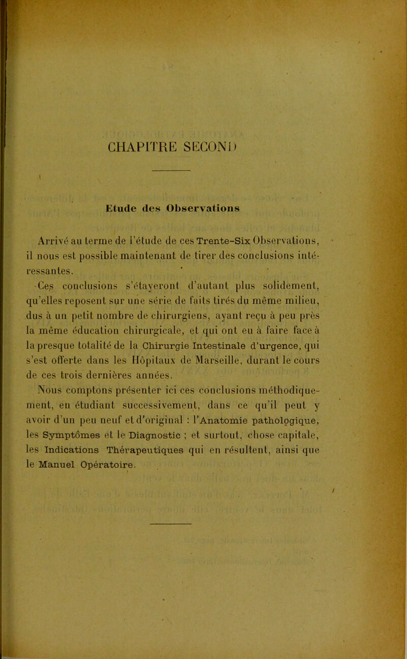 ••V -J'TT.- CHAPITRE SECOND Etude des Observations Arrivé au terme de i’étude de ces Trente-Six Observations, il nous est possible maintenant de tirer des conclusions inté- ressantes. •Ces conclusions s’étayeront d’autant plus solidement, qu’elles reposent sur une série de faits tirés du même milieu, dus à un petit nombre de chirurgiens, ayant reçu à peu près la même éducation chirurgicale, et qui ont eu à faire face à la presque totalité de la Chirurgie Intestinale d’urgence, qui s’est offerte dans les Hôpitaux de Marseille, durant le cours de ces trois dernières années. Nous comptons présenter ici ces conclusions méthodique- ment, en étudiant successivement, dans ce qu’il peut y avoir d’un peu neuf et d’original : l’Anatomie pathologique, les Ssrmptômes et le Diagnostic ; et surtout, chose capitale, les Indications Thérapeutiques qui en résultent, ainsi que le Manuel Opératoire.