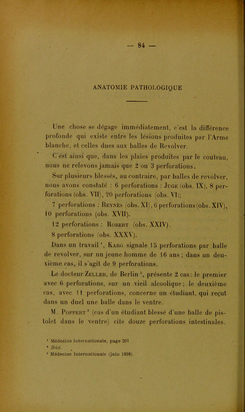 ANATOMIE PATHOLOGIQUE Une chose se dégage immédiatement, c’est la différence profonde qui existe entre les lésions produites par l’Arme blanche, et celles dues aux balles de Revolver. C’est ainsi que, dans les plaies produites parle couteau, nous ne relevons jamais que 2 ou 3 perforations. Sur plusieurs blessés, au contraire, par balles de revolver, nous avons constaté : 6 perforations : Juge (obs. IX), 8 per- forations (obs. VII), 20 perforations (obs. VI); 7 perforations : Reynès (obs. XI), 6 perforations (obs. XIV), 10 perforations (obs. XVII). 12 perforations : Robert (obs. XXIV). 8 perforations ;'obs. XXXV). Dans un travail ', Karg signale 15 perforations par balle de revolver, sur un jeune homme de 16 ans; dans un deu- xième cas, il s’agit de 9 perforations. Le docteur Zeller, de Berlin présente 2 cas: le premier avec 6 perforations, sur un vieil alcoolique; le deuxième cas, avec 11 perforations, concerne un étudiant, qui reçut dans un duel une balle dans le ventre. .M. PoppERT® (cas d’un étudiant blessé d’une balle de pis- tolet dans le ventre) cite douze perforations intestinales. * Médeciue luternationale, page 20t • Ibid. « ’ Médecine Internationale (juin 1898)