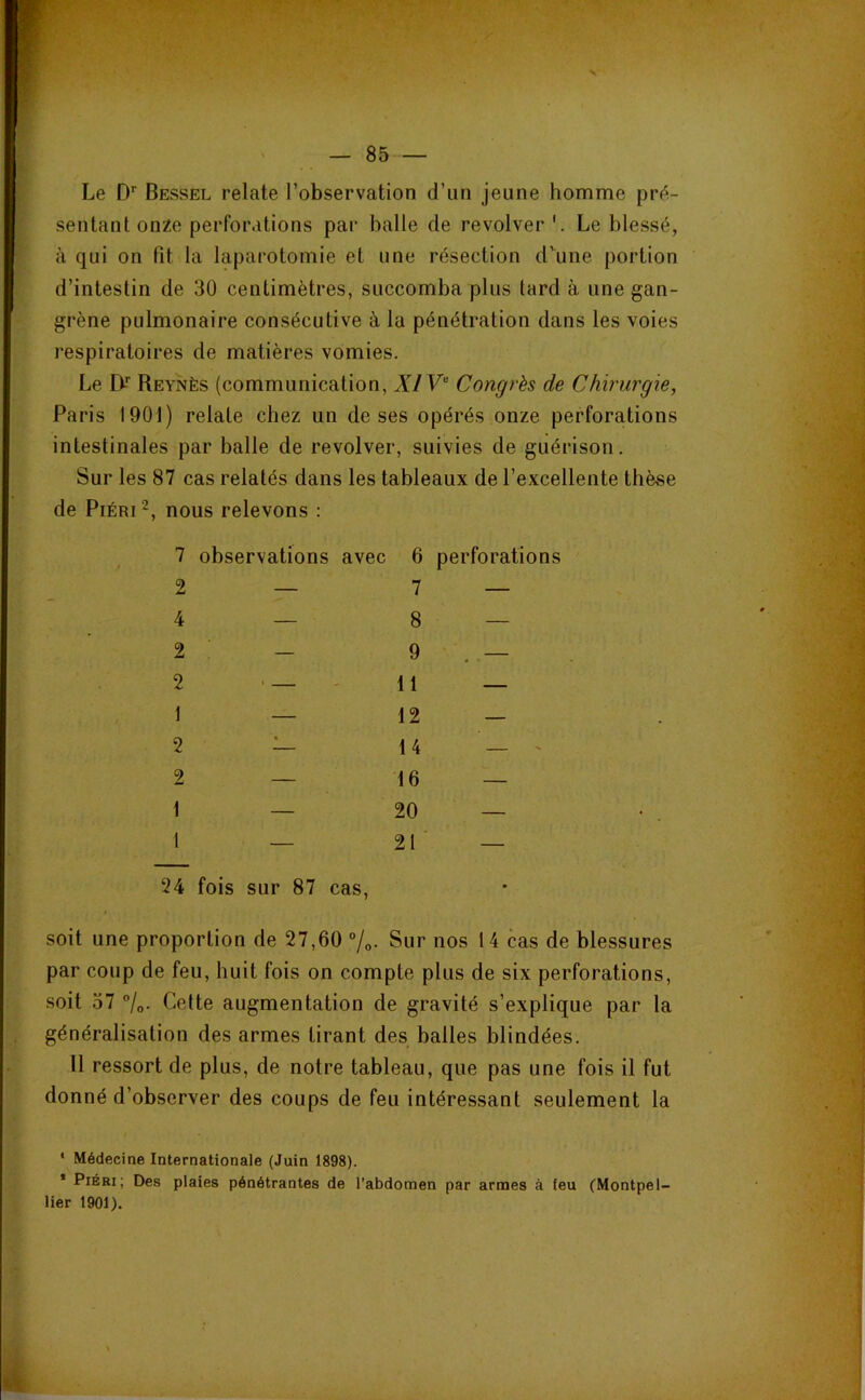 ipi«w — 85 — Le D*’ Bessel relate l’observation d’un jeune homme prt^,- sentant onze perforations par balle de revolver Le blessé, à qui on fit la laparotomie et une résection d^une portion d’intestin de 30 centimètres, succomba plus lard à une gan- grène pulmonaire consécutive à la pénétration dans les voies respiratoires de matières vomies. Le EV Reyjvès (communication, XIV Congrès de Chirurgie, Paris 1901) relate chez un de ses opérés onze perforations intestinales par balle de revolver, suivies de guérison. Sur les 87 cas relatés dans les tableaux de l’excellente thèse de PiÉRi 2, nous relevons : 7 observations avec 6 perforations — 7 — — 8 — - 9 ' 11 — — 12 — — 14 — ' — 16 — — 20 — — 21 — is sur 87 cas, soit une proportion de 27,60 °/q. Sur nos 14 cas de blessures par coup de feu, huit fois on compte plus de six perforations, soit 57 %. Cette augmentation de gravité s’explique par la généralisation des armes tirant des balles blindées. 11 ressort de plus, de notre tableau, que pas une fois il fut donné d’observer des coups de feu intéressant seulement la ‘ Médecine Internationale (Juin 1898). * PiÉBi; Des plaies pénétrantes de l’abdomen par armes à feu (Montpel- lier 1901). 2 4 2 2 1 2 2 1 1