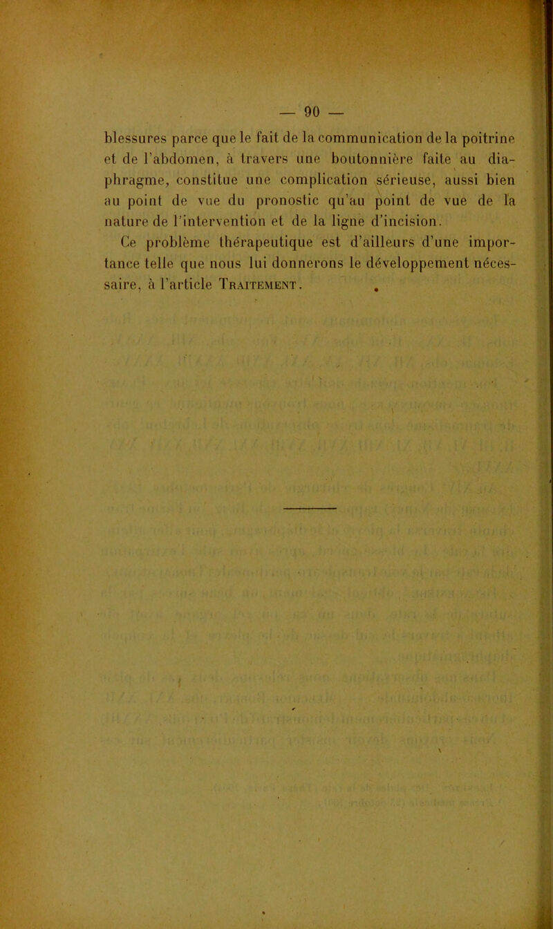 y/.^rTv — 90 — blessures parce que le fait de la communication de la poitrine et de l’abdomen, à travers une boutonnière faite au dia- \ phragme, constitue une complication sérieuse, aussi bien au point de vue du pronostic qu’au point de vue de la nature de l’intervention et de la ligne d’incision. Ce problème thérapeutique est d’ailleurs d’une impor- tance telle que nous lui donnerons le développement néces- saire, à l’article Traitement. , \ /