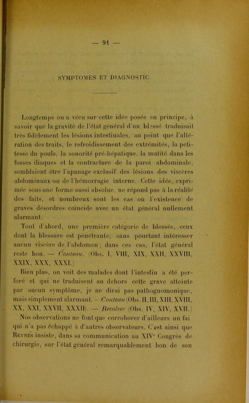 / SYMPTOMES ET DIAGNOSTIC Longtemps on a vécu sur cette idée posée en principe, à savoir que la gravité de l’état général d’un blessé traduisait très fidèlement les lésions intestinales, au point que l’alté- ration des traits, le refroidissement des extrémités, la peti- tesse du pouls, la sonorité pré-hépatique, la matité dans les fosses iliaques et la contracture de la paroi abdominale, semblaient être l’ape^nage exclusif des lésions des viscères abdominaux ou de l’hémorragie interne. Cette idée, expri- mée sous une forme aussi absolue, ne répond pas à la réalité des faits, et nombreux sont les cas où l’existence de graves désordres coïncide avec un état général nullement alarmant. Tout d’abord, une première catégorie de blessés, ceux dont la blessure est pénétrante, sans pourtant intéresser aucun viscère de l’abdomen ; dans ces cas, l’état général reste bon. — Couteau. (Obs. I, VIII, XIX, XXII, XXVIII, XXIX, XXX, XXXI.) Bien plus, on voit des malades dont l’intestin a été [)er- foré et qui ne traduisent au dehors cette grave atteinte par aucun symptôme, je ne dirai pas pathognomoni(^ue, mais simplement alarmant. - Couleau[Oh^. 11, III, Xlll, XVlll, XX, XXI, XXVII, XXXII). — Revolver (Obs. IV, XIV, XML) Nos observations ne font que corroborer d’ailleurs un fai qui n’a pas échappé à d’autres observateurs. C’est ainsi que Reynès insiste, dans sa communication au XIV” Congrès de chirurgie, sur l’état général remarquablement bon de son