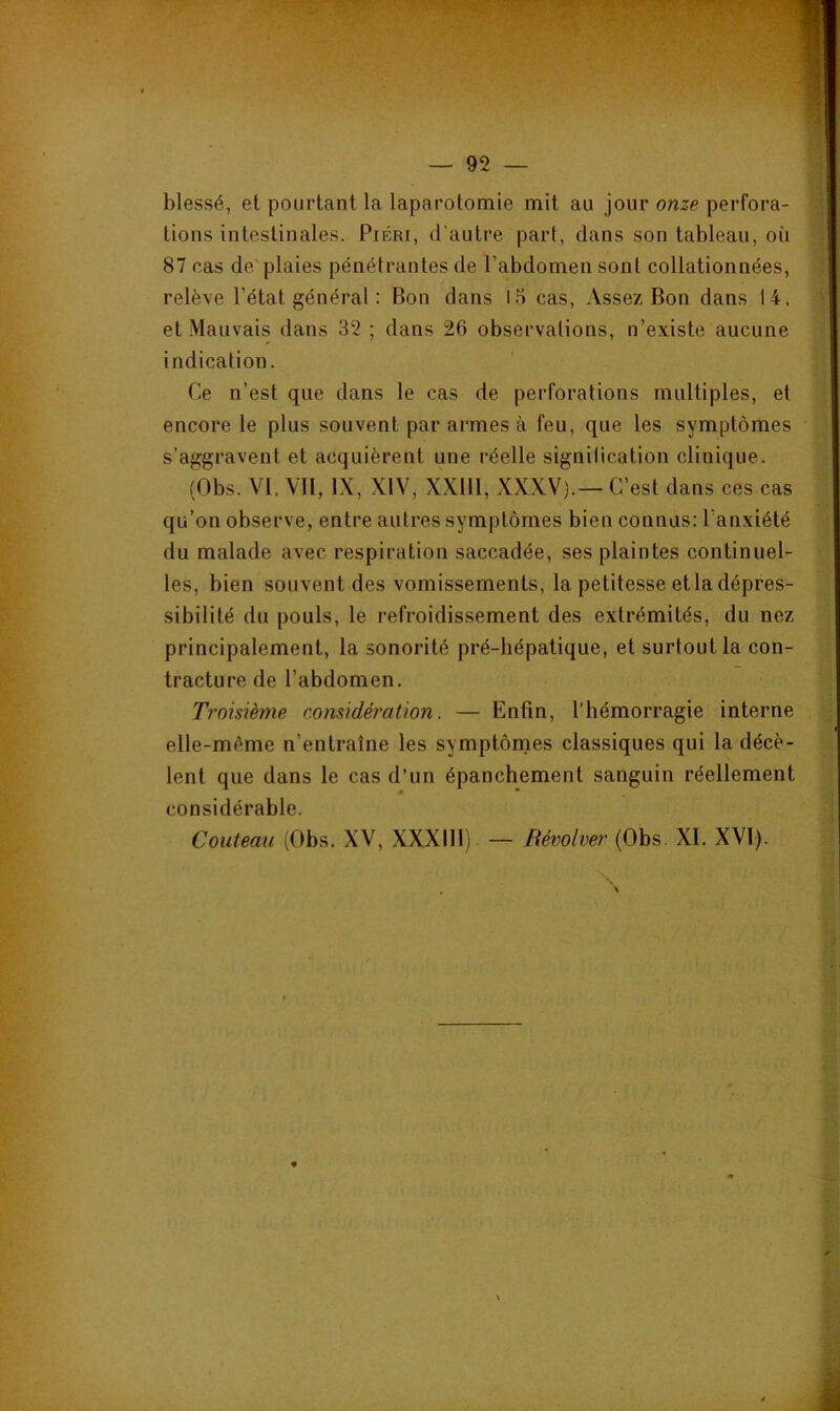 blessé, et pourtant la laparotomie mit au jour onze perfora- tions intestinales. PiÉRi, d'autre part, dans son tableau, où 87 cas de plaies pénétrantes de l’abdomen sont collationnées, relève l’état général : Bon dans l5 cas. Assez Bon dans 14. et Mauvais dans 32 ; dans 26 observations, n’existe aucune indication. Ce n’est que dans le cas de perforations multiples, et encore le plus souvent par armes à feu, que les symptômes s’aggravent et acquièrent une réelle signilication clinique. (Obs. VI, VII, IX, XIV, XXIII, XXXV).— C’est dans ces cas qu’on observe, entre autres symptômes bien connus: l’anxiété du malade avec respiration saccadée, ses plaintes continuel- les, bien souvent des vomissements, la petitesse et la dépres- sibilité du pouls, le refroidissement des extrémités, du nez principalement, la sonorité pré-hépatique, et surtout la con- tracture de l’abdomen. Troisième considération. — Enfin, l’hémorragie interne elle-même n’entraîne les symptônaes classiques qui la décè- lent que dans le cas d’un épanchement sanguin réellement considérable. Couteau (Obs. XV, XXXIll) — Rémlver (Obs. XI. XVI).