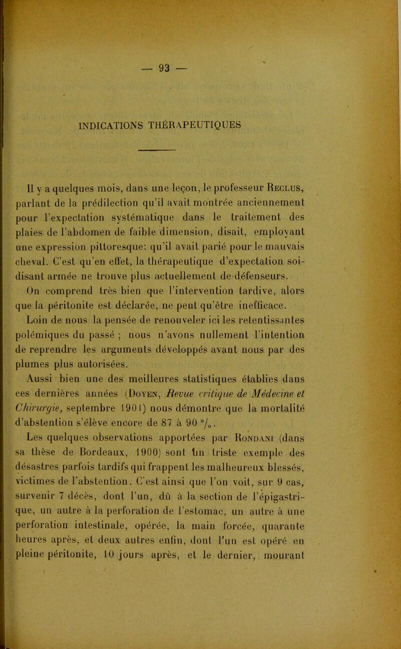 INDICATIONS THÉRAPEUTIQUES Il y a quelques mois, dans une leçon, le professeur Reclus, parlant de la prédilection qu’il avait montrée anciennement pour l’expectation systématique dans le traitement des plaies de l’abdomen de faible dimension, disait, employant une expression pittoresque: qu’il avait parié pour le mauvais cheval. C’est qu’en effet, la thérapeutique d’expectation soi- disant armée ne trouve plus actuellement de défenseurs. On comprend très bien que l’intervention tardive, alors que la péritonite est déclarée, ne peut qu’être inefficace. Loin de nous la pensée de renouveler ici les retentissantes polémiques du passé ; nous n’avons nullement l’intention de reprendre les arguments développés avant nous par des plumes plus autorisées. Aussi bien une des meilleures statistiques établies dans ces dernières années (Doyen, Revue critique de Médecine et Chirurgie, septembre 1901) nous démontre que la mortalité d’abstention s’élève encore de 87 à 90 “/„. Les quelques observations apportées par Rondani (dans sa thèse de Bordeaux, 1900) sont Im triste exemple des désastres parfois tardifs qui frappent les malheureux blessés, victimes de l’abstention. C'est ainsi que l’on voit, sur 9 cas, survenir 7 décès, dont l’un, dû à la section de l’épigastri- que, un autre à la perforation de l’estomac, un autre à iine perforation intestinale, opérée, la main forcée, quarante heures après, et deux autres enfin, dont Tun est opéré en pleine péritonite, 10 jours après, et le dernier, mourant