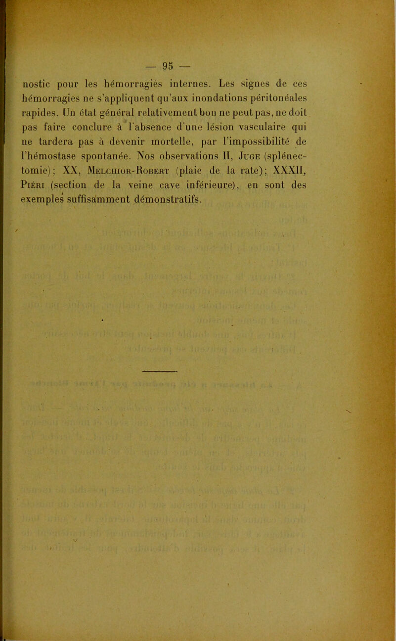 ‘H — 95 — nostic pour les hémorragiés internes. Les signes de ces hémorragies ne s’appliquent qu’aux inondations péritonéales rapides. Un état général relativement bon ne peut pas, ne doit pas faire conclure à l'absence d’une lésion vasculaire qui ne tardera pas à devenir mortelle, par l’impossibilité de l’hémostase spontanée. Nos observations II, Juge (splénec- tomie) ; XX, Melchior-Robert (plaie de la rate); XXXIl, PiÉRi (section de la veine cave inférieure), en sont des exemples suffisaimment démonstratifs.