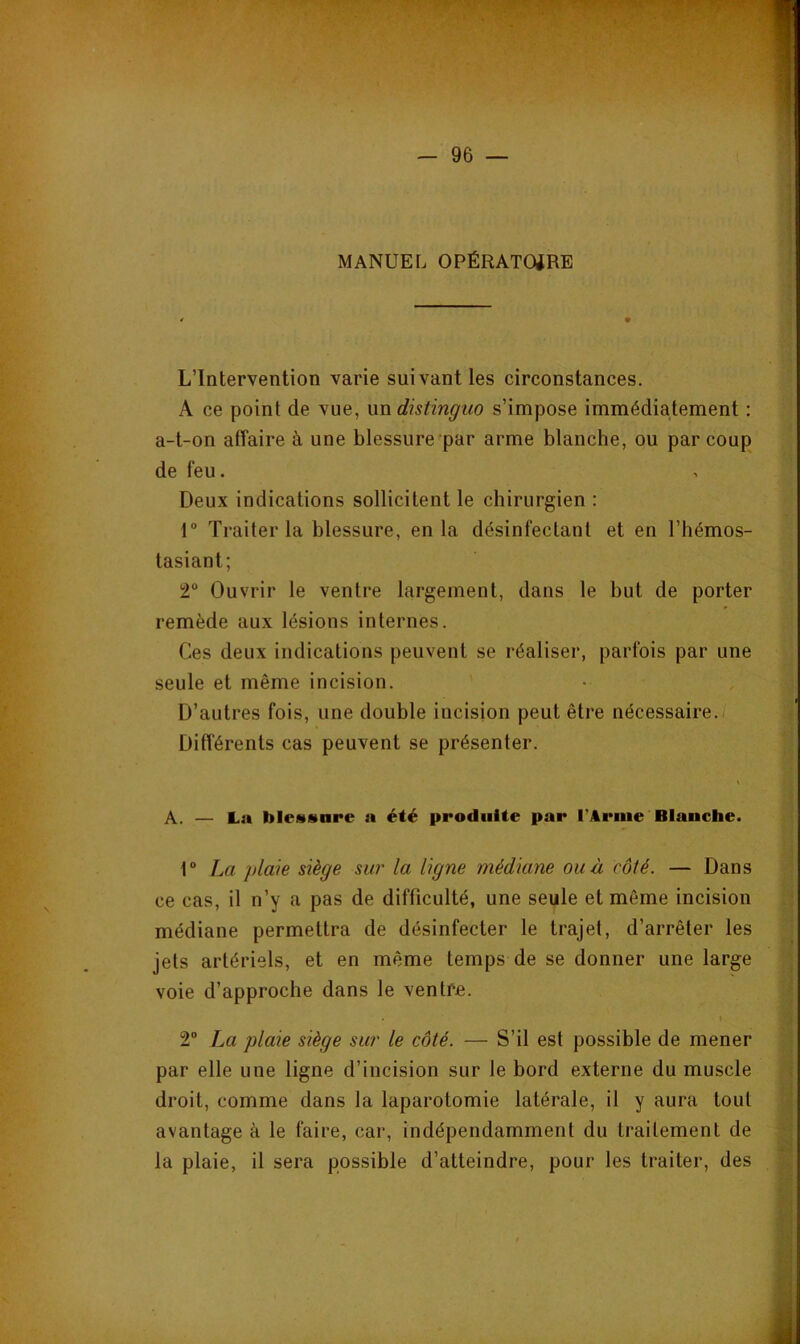 MANUEL OPÉRATOiRE L’Intervention varie suivant les circonstances. A ce point de vue, nn distinguo s’impose immédiatement : a-t-on affaire à une blessure par arme blanche, ou par coup de feu. Deux indications sollicitent le chirurgien : 1 Traiter la blessure, en la désinfectant et en l’hémos- tasiant; 2“ Ouvrir le ventre largement, dans le but de porter remède aux lésions internes. Ces deux indications peuvent se réaliser, parfois par une seule et même incision. D’autres fois, une double incision peut être nécessaire./ Différents cas peuvent se présenter. A. — La blessure a été produite par l’Arme Blanche. r La plaie siège sur la ligne médiane ou à côté. — Dans ce cas, il n’y a pas de difficulté, une seule et môme incision médiane permettra de désinfecter le trajet, d’arrêter les jets artériels, et en même temps de se donner une large voie d’approche dans le ventre. I 2 La plaie siège sur le côté. — S’il est possible de mener par elle une ligne d’incision sur le bord externe du muscle droit, comme dans la laparotomie latérale, il y aura tout avantage à le faire, car, indépendamment du traitement de la plaie, il sera possible d’atteindre, pour les traiter, des
