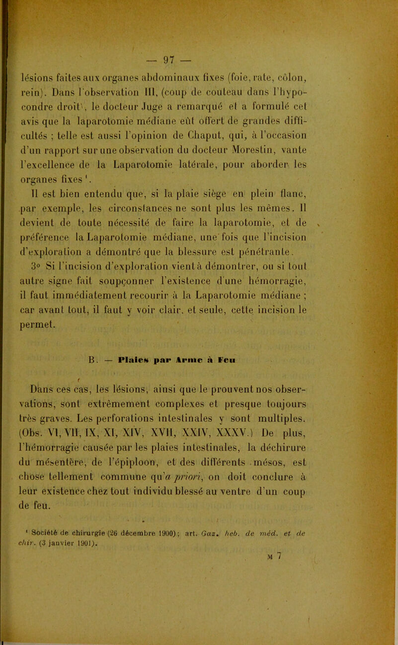 * >. • — 97 — lésions faites aux organes abdominaux fixes (foie, rate, côlon, rein). Dans l'observation lil, (coup de couteau dans l’hypo- condre droite, le docteur Juge a remarqué et a formulé cet avis que la laparotomie médiane eût offert de grandes diffi- cultés ; telle est aussi l’opinion de Chaput, qui, à l’occasion d’un rapport sur une observation du docteur Morestin, vante l’excellence de la Laparotomie latérale, pour aborder les organes fixes '. 11 est bien entendu que, si la plaie siège en plein flanc, par exemple, les circonstances ne sont plus les mêmes. 11 devient de toute nécessité de faire la laparotomie, et de v préférence la Laparotomie médiane, une'fois que l’incision d’exploration a démontré que la blessure est pénétrante. 3° Si l’incision d’exploration vient à démontrer, ou si tout autre signe fait soupçonner l’existence d'une hémorragie, il faut immédiatement recourir à la Laparotomie médiane ; car avant tout, il faut y voir clair, et seule, cette incision le permet. B. — Plaies» pai* Anne à Feu Dans ces cas, les lésions, ainsi que le prouvent nos obser- vations, sont extrêmement complexes et presque toujours très graves. Les perforations intestinales y sont multiples. (Obs. V1,Y1I, IX, XI, XIV, XVII, XXIV, XXXV.) De plus, l’hémorragie causée par les plaies intestinales, la déchirure du mésentère, de l’épiploon, et des différents .mésos, est chose tellement commune qu’«^ priori, on doit conclure à leur existence chez tout individu blessé au ventre d’un coup de feu. * Société de chirurgie (26 décembre 1900); art. Gaz* heb. de méd. et de chir. (3 janvier 1901).