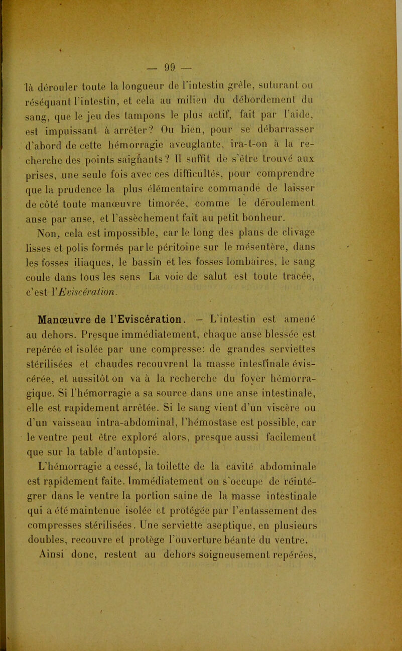 J 1 là dérouler toute la longueur de l’intestin grêle, suturant ou réséquant l’intestin, et cela au milieu du débordement du sang, que le jeu des tampons le plus actif, fait par I aide, est impuissant à arrêter? Ou bien, pour se dcîbarrasser d’abord de cette hémorragie aveuglante, ira-t-on à la re- cherche des points saignants ? Il suffit de s’être trouvé aux prises, une seule fois avec ces difficultés, pour comprendre que la prudence la plus élémentaire commandé de laisser de côté toute manœuvre timorée, comme le deroulement anse par anse, et l’assèchement fait au petit bonheur. Non, cela est impossible, car le long des plans de clivage lisses et polis formés parle péritoine sur le mésentère, dans les fosses iliaques, le bassin et les fosses lombaires, le sang coule dans tous les sens La voie de salut est toute tracée, c’est VEviscération. Manœuvre de l’Eviscération. — L’intestin est amené au dehors. Presque immédiatement, chaque anse blessée est repérée et isolée par une compresse: de grandes serviettes stérilisées et chaudes recouvrent la masse intestinale évis- cérée, et aussitôt on va à la recherche du foyer hémorra- gique. Si l’hémorragie a sa source dans une anse intestinale, elle est rapidement arrêtée. Si le sang vient d’un viscère ou d’un vaisseau intra-abdominal, l’hémostase est possible, car le ventre peut être exploré alors, presque aussi facilement que sur la table d’autopsie. L’hémorragie a cessé, la toilette de la cavité abdominale est rapidement faite. Immédiatement on s’occupe de réinté- grer dans le ventre la portion saine de la masse intestinale qui a été maintenue isolée et protégée par l’entassement des compresses stérilisées. Une serviette aseptique, en plusieurs doubles, recouvre et protège l’ouverture béante du ventre. Ainsi donc, restent au dehors soigneusement repérées.