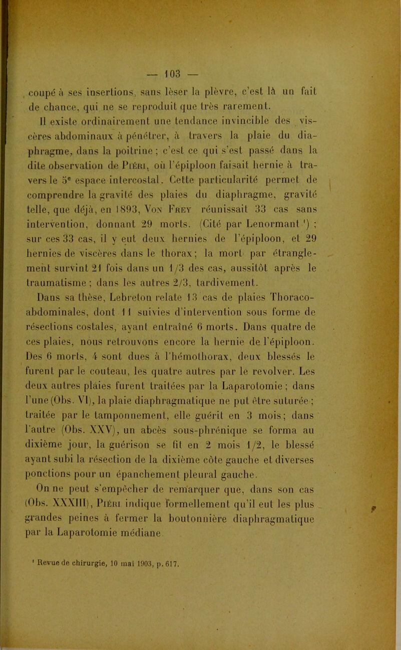 , coupé à ses insertions, sans léser la plèvre, c’est 1<1 un fait de chance, qui ne se reproduit que très rarement. 11 existe ordinairement une tendance invincible des vis- cères abdominaux à pénétrer, à travers la plaie du dia- phragme, dans la poitrine ; c’est ce qui s’est passé dans la dite observation de Piéri, où l’épiploon faisait hernie à tra- vers le O® espace intercostal. Cette particularité permet de comprendre la gravité des plaies du diaphragme, gravité telle, que déjà, en 1893, Von Frey réunissait 33 cas sans intervention, donnant 29 morts. (Cité par Lenormant ') ; sur ces 33 cas, il y eut deux hernies de l’épiploon, et 29 hernies de viscères dans le thorax; la mort' par étrangle- ment survint 21 fois dans un 1/3 des cas, aussitôt après le traumatisme; dans les autres 2/3, tardivement. Dans sa thèse, Lebreton relate 13 cas de plaies Thoraco- abdominales, dont 11 suivies d’intervention sous forme de résections costales, ayant entraîné 6 morts. Dans quatre de ces plaies, nous retrouvons encore la hernie de l'épiploon. Des 6 morts, 4 sont dues à l’hémothorax, deux blessés le furent par le couteau, les quatre autres par le revolver. Les deux autres plaies furent traitées par la Laparotomie; dans l’une (Ohs. VI), la plaie diaphragmatique ne put être suturée ; traitée par le tamponnement, elle guérit en 3 mois; dans l'autre (Ohs. XXV), un abcès sous-phrénique se forma au dixième jour, la guérison se fit en 2 mois 1/2, le blessé ayant subi la résection de la dixième côte gauche et diverses ponctions pour un épanchement pleural gauche. On ne peut s’empêcher de remarquer que, dans son cas (Ohs. X.XXIII), PiÉRi indique formellement qu’il eut les plus _ grandes peines à fermer la boutonnière diaphragmatique par la Laparotomie médiane ' Revue de chirurgie, 10 mai 1903, p.617.