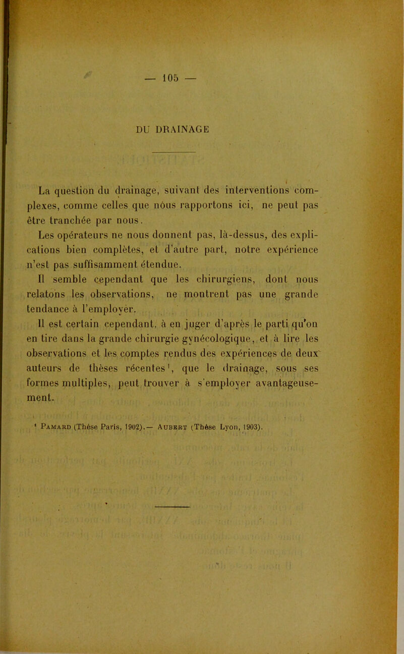 DU DRAINAGE La question du drainage, suivant des interventions com- plexes, comme celles que nous rapportons ici, ne peut pas être tranchée par nous. Les opérateurs ne nous donnent pas, là-dessus, des expli- cations bien complètes, et d’autre part, notre expérience n’est pas suffisamment étendue. Il semble cependant que les chirurgiens, dont nous relatons les observations, ne montrent pas une grande tendance à l’employèr. 11 est certain cependant, à en juger d’après le parti qu’on en tire dans la grande chirurgie gynécologique, et à lire les observations et les comptes rendus des expériences de deux^ auteurs de thèses récentes', que le drainage, sous ses formes multiples, peut trouver à s’employer avantageuse- ment. t « * Pamard (Thèse Paris, 19U2).— Aubert (Thèse Lyon, 1903). ( .