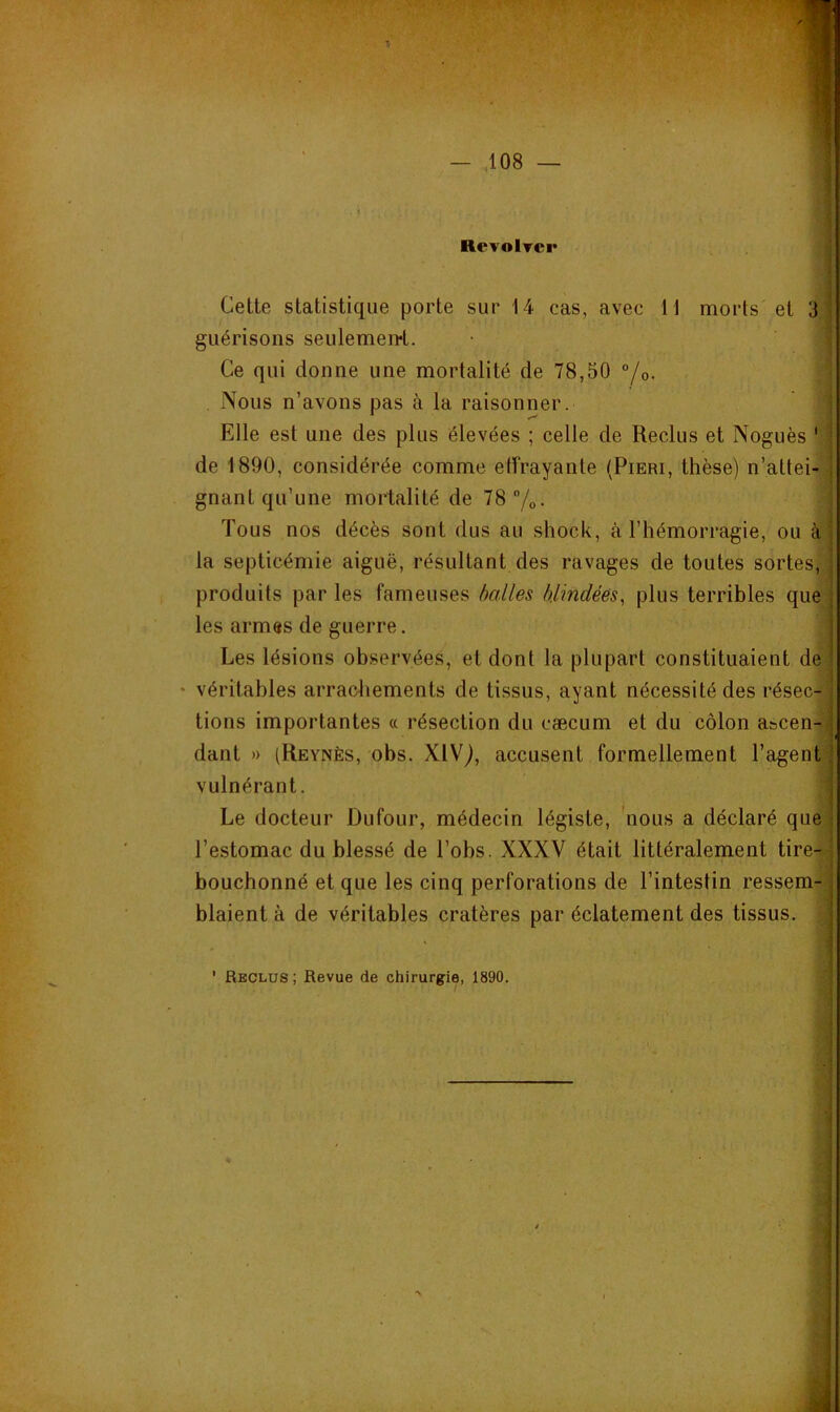 RcyoItci* Cette statistique porte sur 14 cas, avec 11 morts et 3 guérisons seulemen-t. Ce qui donne une mortalité de 78,50 “/o. Nous n’avons pas à la raisonner. Elle est une des plus élevées ; celle de Reclus et Noguès de 1890, considérée comme effrayante (Pieri, thèse) n’attei- gnant qu’une mortalité de 78 /o- Tous nos décès sont dus au shock, à l’hémorragie, ou à la septicémie aiguë, résultant des ravages de toutes sortes, produits par les fameuses halles blindées, plus terribles q les armes de guerre. Les lésions observées, et dont la plupart constituaient dé véritables arracliements de tissus, ayant nécessité des résec- tions importantes « résection du cæcum et du côlon ascen- dant » (Reynès, obs. XlVj, accusent formellement l’agent vulnérant. Le docteur Dufour, médecin légiste, 'nous a déclaré qi l’estomac du blessé de l’obs. XXXV était littéralement tire- bouchonné et que les cinq perforations de l’intestin ressem- blaient à de véritables cratères par éclatement des tissus. ' Reclus; Revue de chirurgie, 1890.