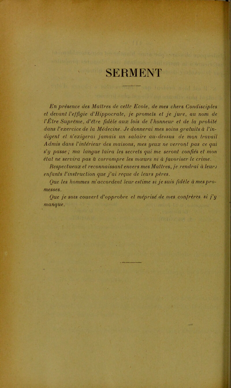 SERMENT En présence des Maîtres de celle Ecole, de mes chers Condisciples et devant l’effigie d’Hippocrate, je promets et je jure, au nom de l’Être Suprême, d’être fidèle aux lois de l'honneur et de la probité dans l’exercice de la Médecine. Je donnerai mes soins gratuits à l’in- digent et n’exigerai jamais un salaire au-dessus de mon travail Admis dans l’intérieur des maisons, mes yeux ne verront pas ce qui s’y passe ; ma langue taira les secrets qui me seront confiés et mon étal ne servira pas â corrompre les mœurs ni à favoriser le crime. Respectueux et reconnaissant envers mes Maîtres, je rendrai à leurs enfants l’instruction que j’ai reçue de leurs pères. Que les hommes m'accordent leur estime si je suis fidèle à mes pro- messes. Que je SOIS couvert d’opprobre et méprisé de mes confrères si j’y manque.