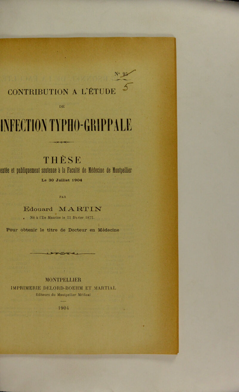 CONTRIBUTION A L’ÉTUDE DE THÈSE entëe et pullipemeiit soutenue à la raculté de Médecine de Montpellier Le 30 Juillet 1904 PAH Edouard MARTIN a Né à l’Ile Maurice le 22 février 1872. ) Pour obtenir le titre de Docteur en Médecine MONTPELLIER IMPRIMERIE DELORD-BOEHM ET MARTIAL Editeurs du Montpellier Médical 1904