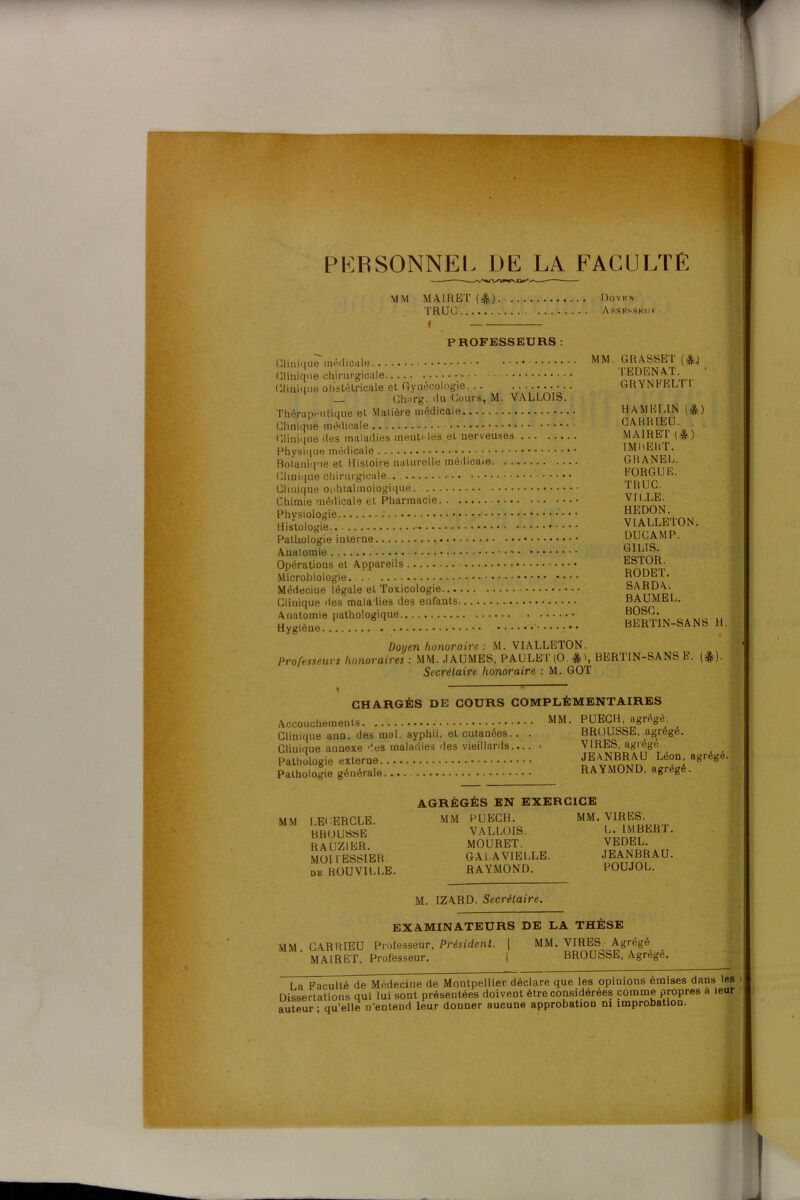 \ PERSONNEL DE LA FACULTÉ MM MAIRET(^).. Doykn TRUC Assrsskui PROFESSEURS Clinique médicale Clinique chirurgicale Clinique obstétricale et Gynécologie Charg. du Cours, M. VALLOIS. Thérapeutique et Malière médicale Clinique médicale Clinique des maladies menti les et nerveuses Physique médicale • • • • ; Botanique et Histoire naturelle médicale Clinique chirurgicale.. « Clinique ophtalmologique Chimie médicale et Pharmacie Physiologie Histologie — Pathologie interne Anatomie • • • Opérations et Appareils • • Microbiologie. Médeciue légale et Toxicologie Clinique des maladies des enfants Anatomie pathologique Hygiène . ' MM. GRASSET (&.) TEDENAT. GRYNFELTT U AM BLIN (&) CARRIEU. MA1RET (&) IMBERT. GRANEL. FORGUE. TRUC. VILLE. HEDON. VIALLETON. DUCAMP. G1LIS. ESTOR. RODET. SARDA. BAUMEL. BOSC BERTIN-SANS H. Doyen honoraire: M. VIALLETON. Professeurs honoraires : MM. JAUMES, PAULET(0 $>, BERTIN-SANS E. (&). Secrétaire honoraire : M. GOT CHARGÉS DE COURS COMPLÉMENTAIRES Accouchements Clinique ann. des mol. syphil. eL cutanées.. Clinique annexe 'les maladies des vieillards... Pathologie externe Pathologie générale MM. PUECH, agrégé. BROUSSE, agrégé. VIRES, agrégé. JEANBRAU Léon, agrégé. RAYMOND, agrégé. MM LELERCLE. BROUSSE RAUZIER. MOI FESSIER de ROUVILLE. AGRÉGÉS EN EXERCICE MM PUECH. VALLOIS. MOURET. GAL A VIELLE. RAYMOND. M. IZARD. Secrétaire. MM. VIRES. L. IMBERT. VEDEL. JEANBRAU. POUJOL. EXAMINATEURS DE LA THÈSE MM. CARRIEU Professeur, Président. | MM. VIRES Agrégé MA1RET, Professeur. | BROUSSE, Agrégé. La Faculté de Médecine de Montpellier déclare que les opinions émises dans les Dissertations qui lui sont présentées doivent être considérées comme propres à leur auteur; qu’elle n’entend leur donner aucune approbation ni improbation.