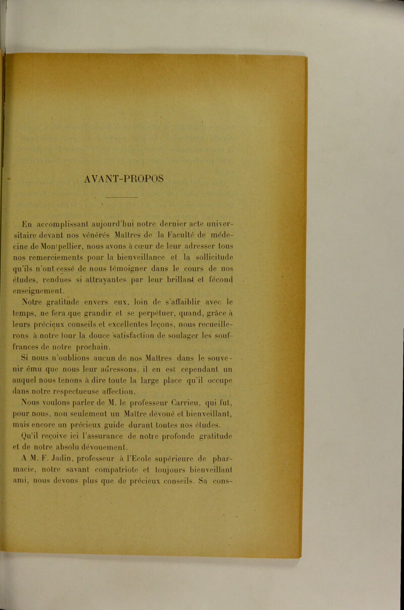 AVANT-PROPOS En accomplissant aujourd’hui notre dernier acte univer- sitaire devant nos vénérés Maîtres de la Faculté de méde- cine de Montpellier, nous avons à cœur de leur adresser tous nos remerciements pour la bienveillance et la sollicitude qu’ils n’ont cessé de nous témoigner dans le cours de nos études, rendues si attrayantes par leur brillan4 et fécond enseignement. Notre gratitude envers eux, loin de s’affaiblir avec le temps, ne fera que grandir et se perpétuer, quand, grâce à leurs précieux conseils et excellentes leçons, nous recueille- rons à notre tour la douce satisfaction de soulager les souf- frances de notre prochain. Si nous n’oublions aucun de nos Maîtres dans le souve- nir ému que nous leur adressons, il en est cependant un auquel nous tenons à dire toute la large place qu’il occupe dans notre respectueuse affection. Nous voulons parler de M. le professeur Carrieu, qui fut, pour nous, non seulement un Maître dévoué et bienveillant, mais encore un précieux guide durant toutes nos études. Qu’il reçoive ici l’assurance de notre profonde gratitude et de notre absolu dévouement. A M. F. Jadin, professeur à l’Ecole supérieure de phar- macie, notre savant compatriote et toujours bienveillant ami, nous devons plus que de précieux conseils. Sa cons-