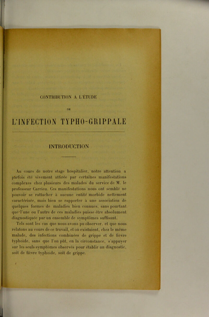 INTRODUCTION Au cours de notre stage hospitalier, notre attention a parfois été vivement attirée par certaines manifestations complexes chez plusieurs des malades du service de M. le professeur Carrieu. Ces manifestations nous ont semblé ne pouvoir se rattacher à aucune entité morbide nettement caractérisée, mais bien se rapporter à une association de quelques formes de maladies bien connues, sans pourtant que l’une ou l’autre de ces maladies puisse être absolument diagnostiquée par un ensemble de symptômes suffisant. Tels sont les cas que nous avons pu observer, et que nous relatons au cours de ce travail, et où existaient, chez le même malade, des infections combinées de grippe et de fièvre typhoïde, sans que l’on pût, en la circonstance, s’appuyer sur les seuls symptômes observés pour établir un diagnostic, soit de fièvre typhoïde, soit de grippe. i t t> J