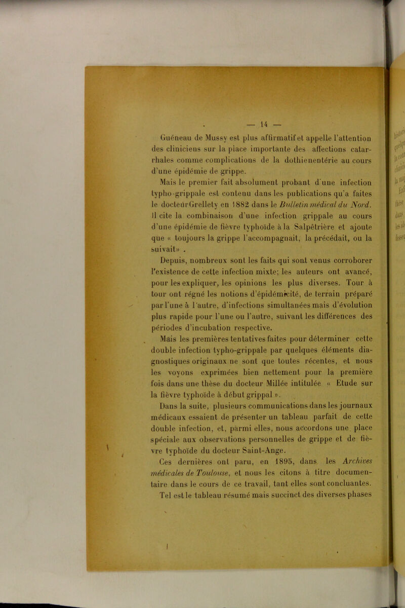 Guéneau de Mussy est plus affirmatif et appelle l’attention des cliniciens sur la place importante des affections catar- rhales comme complications de la dothienentérie au cours d’une épidémie de grippe. Mais le premier fait absolument probant d’une infection typho-grippale est contenu dans les publications qu’a faites le docteürGrellety en 1882 dans le Bulletin médical du Nord. Il cite la combinaison d’une infection grippale au cours d’une épidémie de fièvre typhoïde à la Salpêtrière et ajoute que « toujours la grippe l’accompagnait, la précédait, ou la suivait» . Depuis, nombreux sont les faits qui sont venus corroborer l'existence de cette infection mixte; les auteurs ont avancé, pour les expliquer, les opinions les plus diverses. Tour à tour ont régné les notions d’épidémrcité, de terrain préparé parl’uneà l’autre, d’infections simultanées mais d’évolution plus rapide pour l’une ou l’autre, suivant les différences des périodes d’incubation respective. Mais les premières tentatives faites pour déterminer cette double infection typho-grippale par quelques éléments dia- gnostiques originaux ne sont que toutes récentes, et nous les voyons exprimées bien nettement pour la première fois dans une thèse du docteur Millée intitulée « Etude sur la fièvre typhoïde à début grippal ». Dans la suite, plusieurs communications dans les journaux médicaux essaient de présenter un tableau parfait de cette double infection, et, parmi elles, nous accordons une place spéciale aux observations personnelles de grippe et de fiè- vre typhoïde du docteur Saint-Ange. Ces dernières ont paru, en 1895, dans les Archives médicales de Toulouse, et nous les citons à titre documen- taire dans le cours de ce travail, tant elles sont concluantes. Tel est le tableau résumé mais succinct des diverses phases