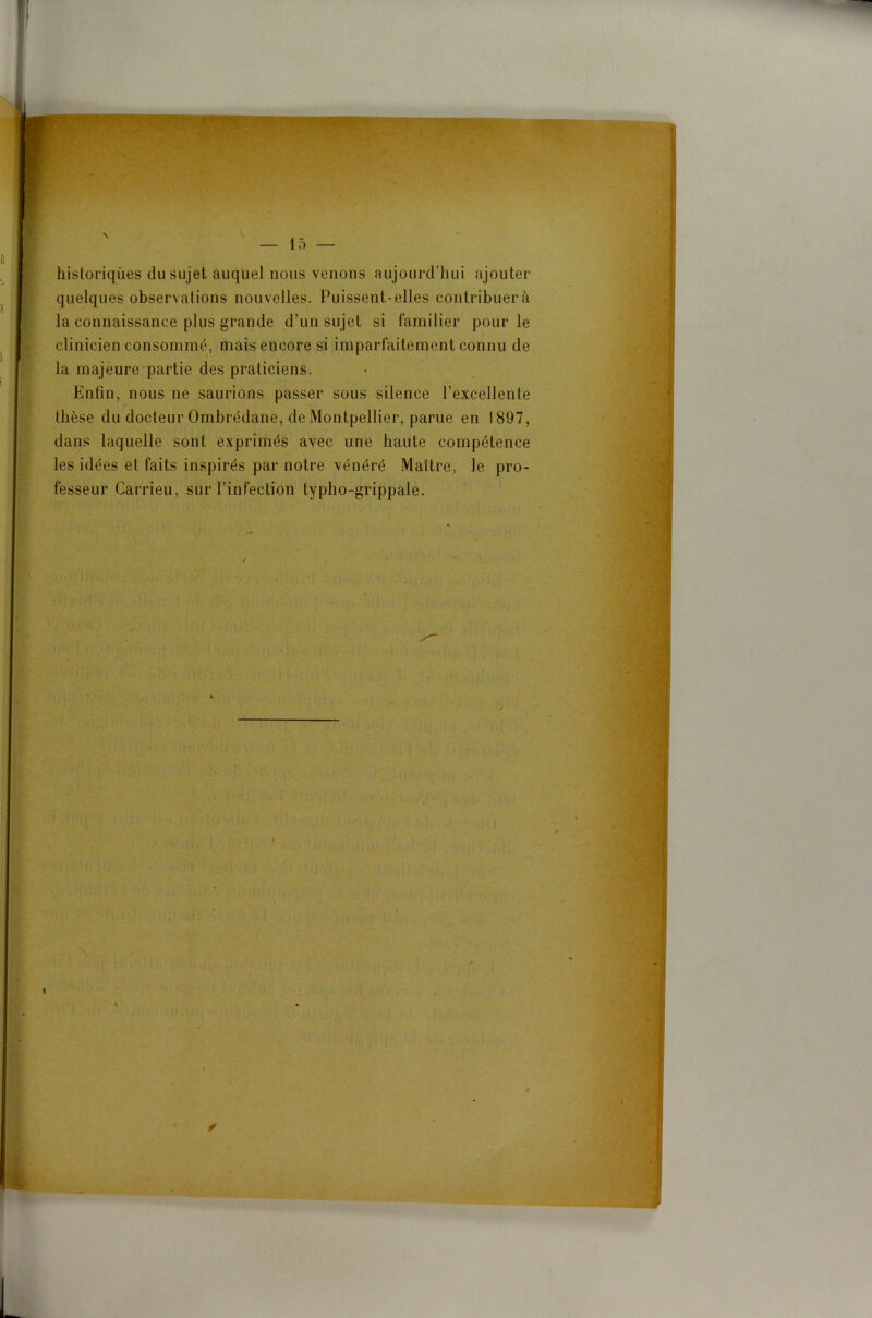 historiques du sujet auquel nous venons aujourd’hui ajouter quelques observations nouvelles. Puissent-elles contribuera la connaissance plus grande d’un sujet si familier pour le clinicien consommé, mais encore si imparfaitement connu de la majeure partie des praticiens. Enfin, nous ne saurions passer sous silence l’excellente thèse du docteur Ombrédane, de Montpellier, parue en 1897, dans laquelle sont exprimés avec une haute compétence les idées et faits inspirés par notre vénéré Maître, le pro- fesseur Carrieu, sur l’infection typho-grippale.