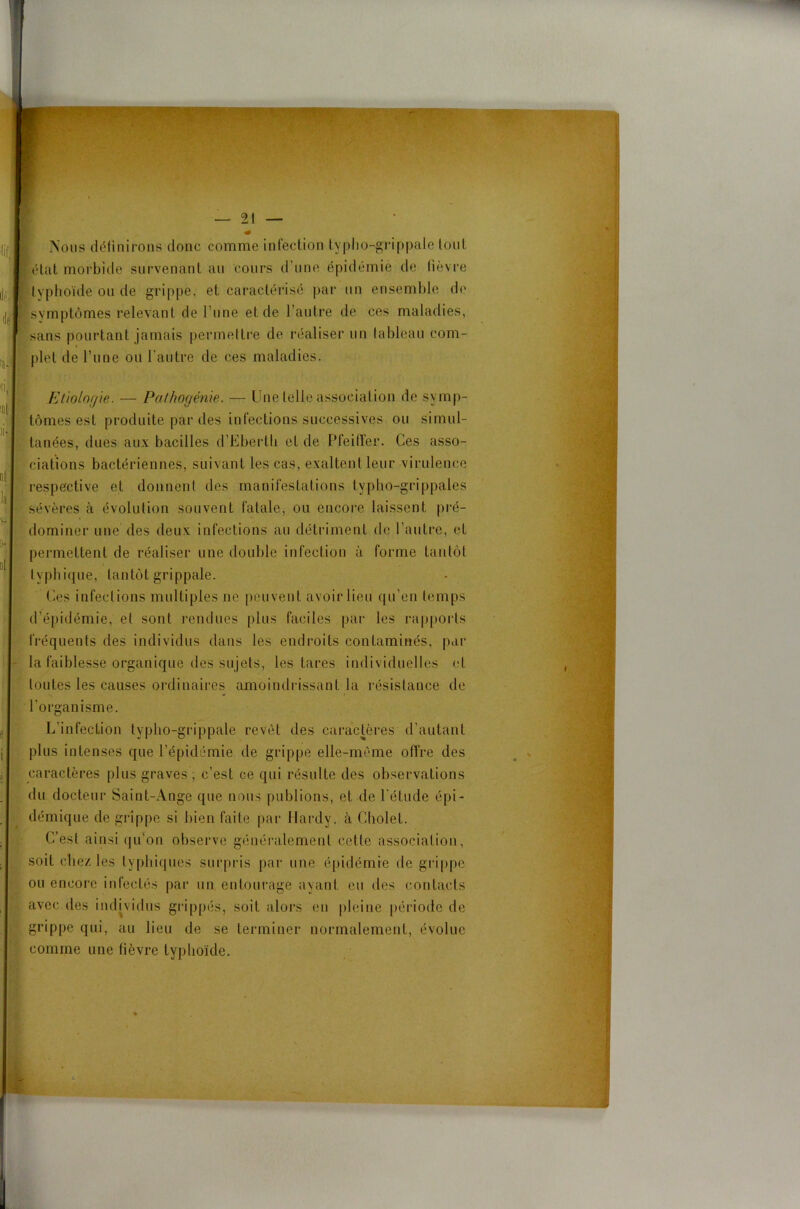 i Nous définirons donc comme infection typlio-grippale tout état morbide survenant au cours d’une épidémie de lièvre typhoïde ou de grippe, et caractérisé par un ensemble de symptômes relevant de l’une et de l’autre de ces maladies, sans pourtant jamais permettre de réaliser un tableau com- plet de l’une ou l’autre de ces maladies. Etiologie. — Pathogénie. — Une telle association de symp- tômes est produite par des infections successives ou simul- tanées, dues aux bacilles d’Eberth et de Pfeiffer. Ces asso- ciations bactériennes, suivant les cas, exaltent leur virulence respective et donnent des manifestations typho-grippales sévères à évolution souvent fatale, ou encore laissent pré- dominer une des deux infections au détriment de l’autre, et permettent de réaliser une double infection à forme tantôt i tvpbique, tantôt grippale. Ces infections multiples ne peuvent avoir lieu qu’en temps d’épidémie, et sont rendues plus faciles par les rapports fréquents des individus dans les endroits contaminés, par la faiblesse organique des sujets, les tares individuelles et toutes les causes ordinaires amoindrissant la résistance de l’organisme. L’infection typlio-grippale revêt des caractères d’autant plus intenses que l’épidémie de grippe elle-même offre des caractères plus graves ; c’est ce qui résulte des observations du docteur Saint-Ange que nous publions, et de l’étude épi- démique de grippe si bien faite par Hardy, à Cholet. C’est ainsi qu’on observe généralement cette association, soit chez les typhiques surpris par une épidémie de grippe ou encore infectés par un entourage ayant eu des contacts avec des individus grippés, soit alors en pleine période de grippe qui, au lieu de se terminer normalement, évolue comme une fièvre typhoïde.