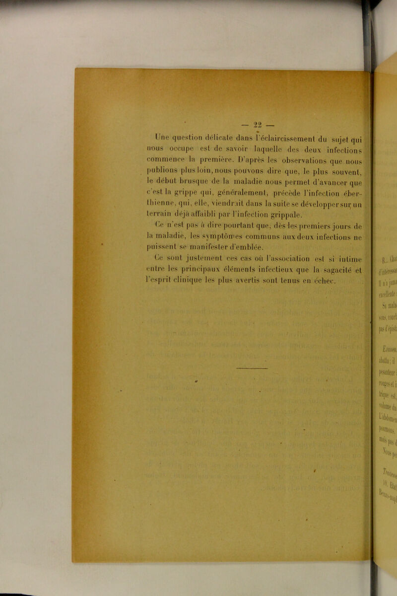 Une question délicate dans l’éclaircissement du sujet qui nous occupe est de savoir laquelle des deux infections commence la première. D’après les observations que nous publions plus loin, nous pouvons dire que, le plus souvent, le début brusque de la maladie nous permet d’avancer que c’est la grippe qui, généralement, précède l’infection éber- I liienne, qui, elle, viendrait dans la suite se développer suç un terrain déjà affaibli par l’infection grippale. De n est pas a dire pourtant que, dès les premiers jours de la maladie, les symptômes communs aux deux infections ne puissent se manifester d’emblée. Ce sont justement ces cas où l’association est si intime entre les principaux éléments infectieux que la sagacité et l’esprit clinique les plus avertis sont tenus en échec.