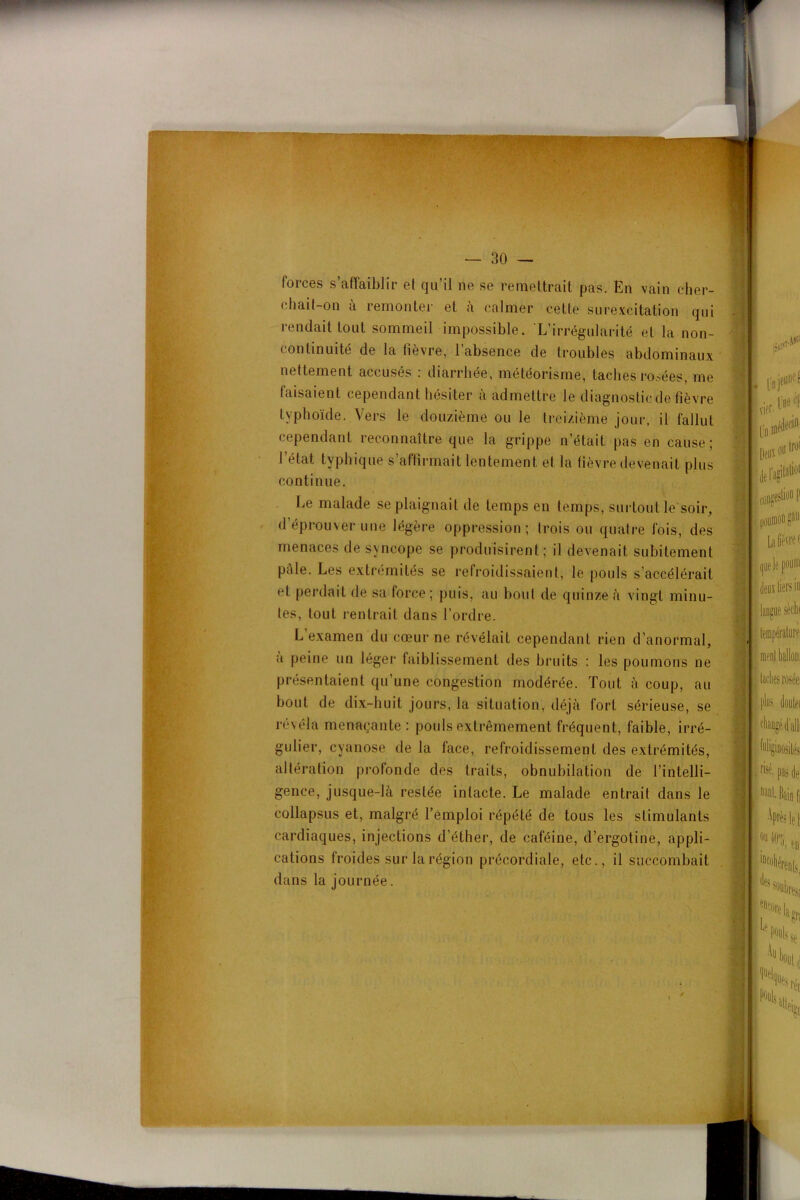 .. forces s’affaiblir et qu’il ne se remettrait pas. En vain cher- chait-on a remonter et à calmer cette surexcitation qui rendait tout sommeil impossible. L’irrégularité et la non- continuité de la fièvre, l’absence de troubles abdominaux nettement accusés : diarrhée, météorisme, taches rosées, me taisaient cependant hésiter à admettre le diagnostic de fièvre typhoïde. Vers le douzième ou le treizième jour, il fallut cependant reconnaître que la grippe n’était pas en cause; l’état typhique s’affirmait lentement et la fièvre devenait plus continue. llnje^' D B» vier- t,*#* I De® I defagitalio1 trot Le malade se plaignait de temps en temps, surtout le soir, d’éprouver une légère oppression; trois ou quatre fois, des menaces de syncope se produisirent; il devenait subitement pâle. Les extrémités se refroidissaient, le pouls s’accélérait et perdait de sa force; puis, au bout de quinze à vingt minu- tes, tout rentrait dans l’ordre. L examen du cœur ne révélait cependant rien d’anormal, a peine un léger faiblissement des bruits : les poumons ne présentaient qu’une congestion modérée. Tout à coup, au bout de dix-huit jours, la situation, déjà fort sérieuse, se révéla menaçante: pouls extrêmement fréquent, faible, irré- gulier, cyanose de la face, refroidissement des extrémités, altération profonde des traits, obnubilation de l’intelli- gence, jusque-là restée intacte. Le malade entrait dans le collapsus et, malgré l’emploi répété de tous les stimulants cardiaques, injections d’éther, de caféine, d’ergotine, appli- cations froides sur la région précordiale, etc., il succombait dans la journée.