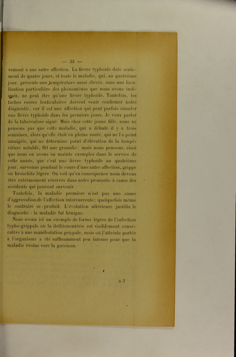 vement à une autre affection. La fièvre typhoïde date seule- ment de quatre jours, et toute la maladie, qui, au quatrième jour, présente une température aussi élevée, sans une loca- lisation particulière des phénomènes, que nous avons indi- qués, ne peut être qu’une lièvre typhoïde. Toutefois, les taches rosées lenticulaires doivent venir confirmer notre diagnostic, car il est une alîection qui peut parfois simuler une fièvre typhoïde dans les premiers jours. Je veux parler de la tuberculose aiguë Mais chez cette jeune fille, nous ne pensons pas que cette maladie, qui a débuté il y a trois semaines, alors qu’elle était en pleine santé, qui ne l’a point amaigrie, qui ne détermine point d’élévation de la tempé- rature notable, fût une granulie; mais nous pensons, ainsi que nous en avons eu maints exemples dans le service de cette année, que c’est une fièvre typhoïde au quatrième jour, survenue pendant le cours d’une autre affection, grippe ou bronchite légère. On voit qu’en conséquence nous devons être extrêmement réservés dans notre pronostic à cause des accidents qui peuvent survenir. Toutefois, la maladie première n’est pas une cause d’aggravation de l’affection intercurrente; quelquefois même le contraire se produit. L’évolution ultérieure justifia le diagnostic : la maladie fut bénigne. ^ i Nous avons ici un exemple de forme légère de l’infection typho-grippale où la dothienentérie est visiblement consé- cutive à une manifestation grippale, mais où l’atteinte portée à l’organisme a été suffisamment peu intense pour que la maladie évolue vers la guérison.