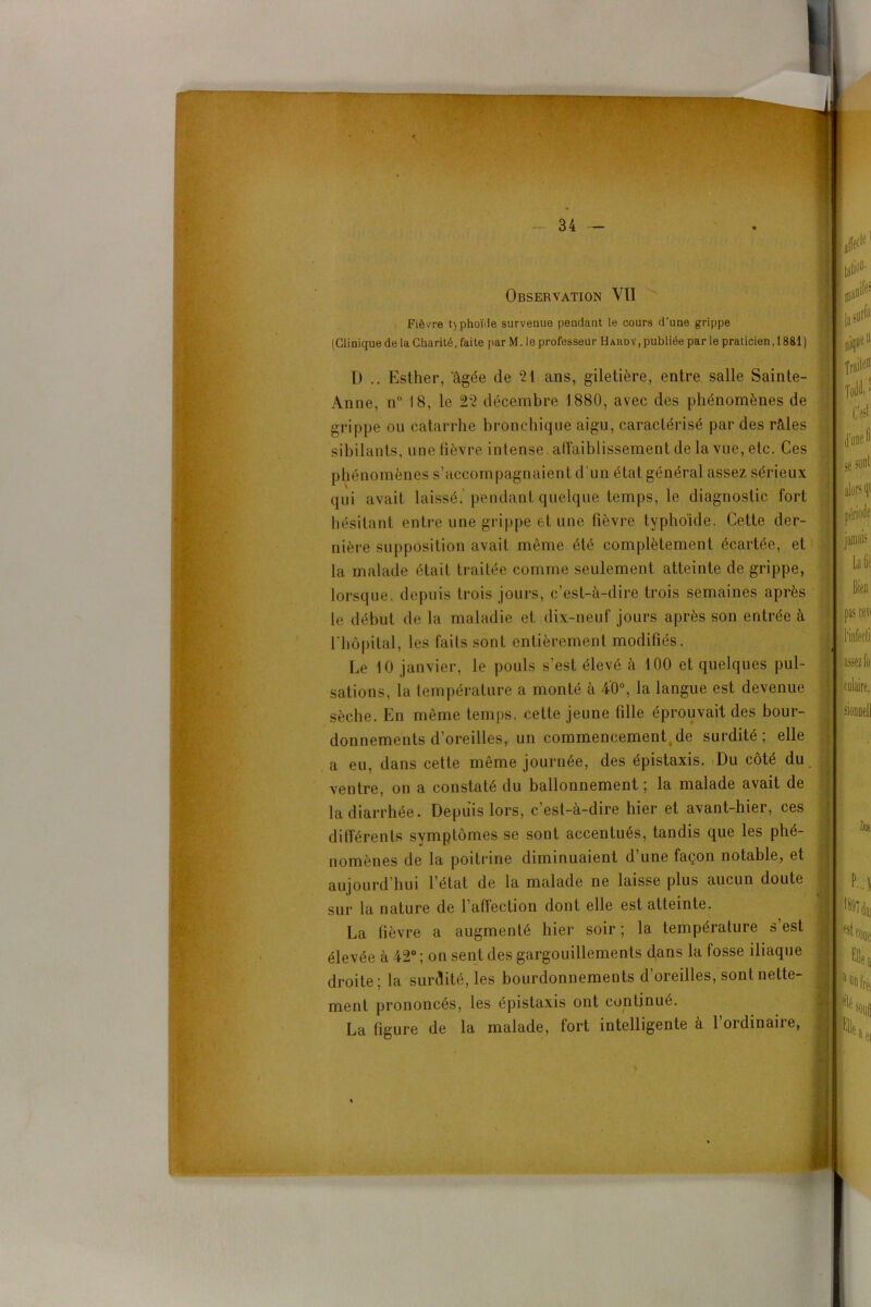 ”r' ... Observation VII Fièvre phoïde survenue pendant le cours d’une grippe (Clinique de la Charité, faite par M. le professeur Hardy, publiée par le praticien ,1881) D .. Esther, 'âgée de 21 ans, giletière, entre salle Sainte- Anne, n° 18, le 22 décembre 1880, avec des phénomènes de grippe ou catarrhe bronchique aigu, caractérisé par des râles sibilants, une fièvre intense, affaiblissement de la vue, etc. Ces phénomènes s’accompagnaient d'un état général assez sérieux qui avait laissé, pendant quelque temps, le diagnostic fort hésitant entre une grippe et une fièvre typhoïde. Cette der- nière supposition avait même été complètement écartée, et la malade était traitée comme seulement atteinte de grippe, lorsque, depuis trois jours, c’est-à-dire trois semaines après le début de la maladie et dix-neuf jours après son entrée à l'hôpital, les faits sont entièrement modifiés. Le 10 janvier, le pouls s’est élevé à 100 et quelques pul- sations, la température a monté à 40°, la langue est devenue sèche. En même temps, cette jeune fille éprouvait des bour- donnements d’oreilles,, un commencement de surdité ; elle a eu, dans cette même journée, des épistaxis. Du côté du ventre, on a constaté du ballonnement ; la malade avait de la diarrhée. Depuis lors, c’est-à-dire hier et avant-hier, ces différents symptômes se sont accentués, tandis que les phé- nomènes de la poitrine diminuaient d une façon notable, et aujourd’hui l’état de la malade ne laisse plus aucun doute sur la nature de l’affection dont elle est atteinte. La fièvre a augmenté hier soir ; la température s’est élevée à 42°; on sent des gargouillements dans la fosse iliaque droite; la surdité, les bourdonnements d’oreilles, sont nette- ment prononcés, les épistaxis ont continué. La figure de la malade, fort intelligente à 1 ordinaire,