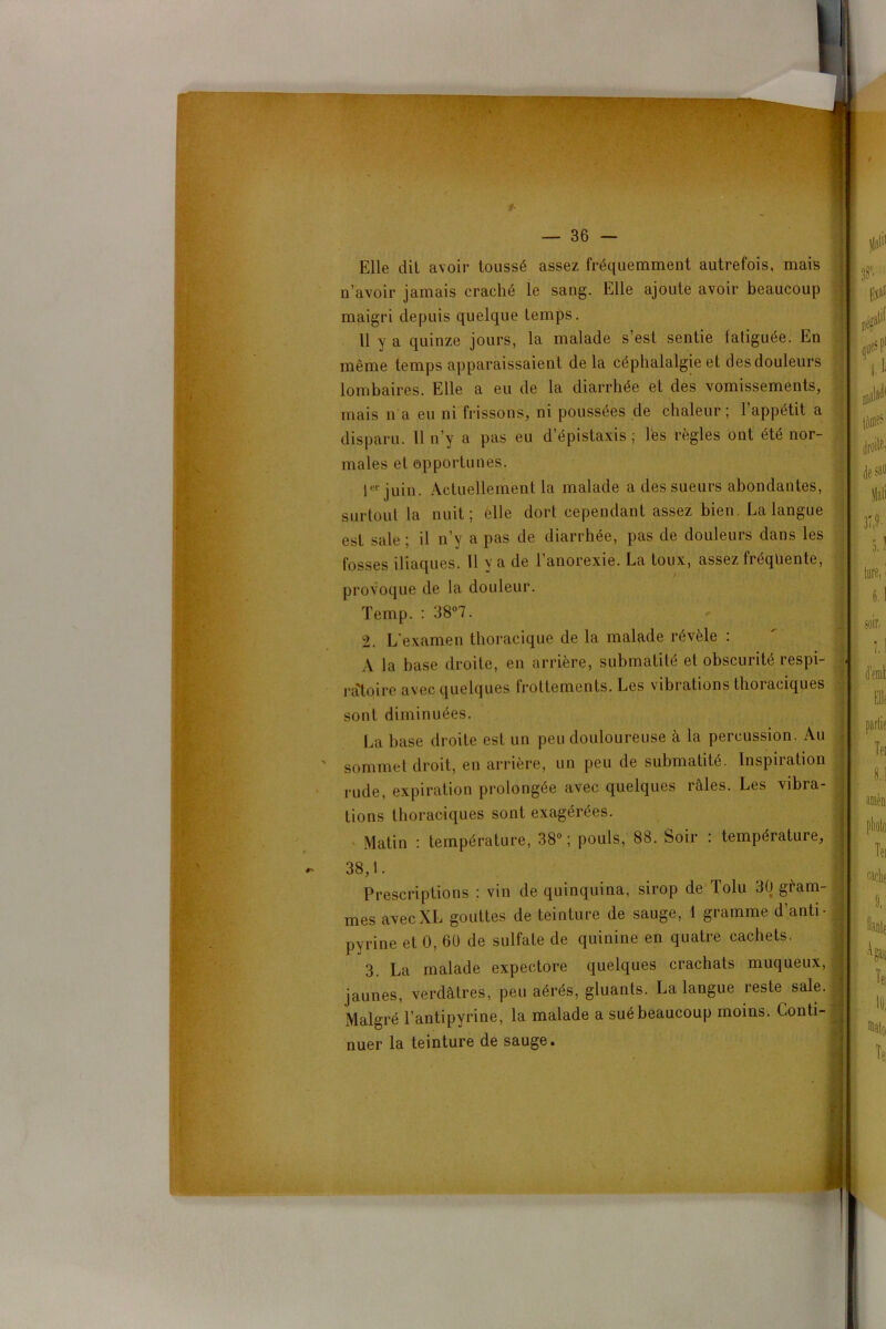 *• — 36 — Elle dit avoir toussé assez fréquemment autrefois, mais n’avoir jamais craché le sang. Elle ajoute avoir beaucoup maigri depuis quelque temps. 11 y a quinze jours, la malade s’est sentie fatiguée. En même temps apparaissaient de la céphalalgie et des douleurs lombaires. Elle a eu de la diarrhée et des vomissements, mais n'a eu ni frissons, ni poussées de chaleur ; 1 appétit a disparu. 11 n’y a pas eu d’épistaxis ; lés règles ont été nor- males et opportunes. Ier juin. Actuellement la malade a des sueurs abondantes, surtout la nuit; elle dort cependant assez bien La langue est sale ; il n’y a pas de diarrhée, pas de douleurs dans les fosses iliaques. 11 y a de l’anorexie. La toux, assez fréquente, provoque de la douleur. Temp. : 38°7. 2. L’examen thoracique de la malade révèle : A la base droite, en arrière, submatité et obscurité respi- ratoire avec quelques frottements. Les vibrations thoraciques sont diminuées. La base droite est un peu douloureuse à la percussion. Au sommet droit, en arrière, un peu de submatité. Inspiration rude, expiration prolongée avec quelques raies. Les vibra tions thoraciques sont exagérées. Matin : température, 38°; pouls, 88. hoir : température, 38,1. Prescriptions : vin de quinquina, sirop de Tolu 30 gèam- mes avec XL gouttes de teinture de sauge, 1 gramme d’anti- pyrine et 0, 60 de sulfate de quinine en quatre cachets. 3. La malade expectore quelques crachats muqueux, jaunes, verdâtres, peu aérés, gluants. La langue reste sale. Malgré l’antipyrine, la malade a sué beaucoup moins. Conti- nuer la teinture de sauge.