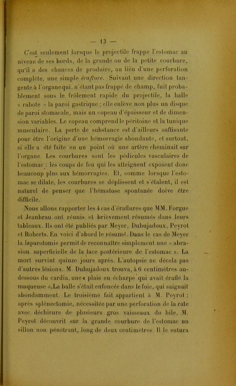 C’est seulement lorsque le projectile frappe l'estomac au niveau de ses bords, de la grande ou de la petite courbure, qu’il a des chances de produire, au lieu d’une perforation complète, une simple éraflure. Suivant une direction tan- gente à l’organequi, n’étant pas frappé de champ, fuit proba- blement sous le frôlement rapide du projectile, la balle « rabote » la paroi gastrique ; elle enlève non plus un disque de paroi stomacale, mais un copeau d’épaisseur et de dimen- sion variables. Le copeau comprend le péritoine et la tunique musculaire. La perte de substance est d’ailleurs suffisante pour être l’origine d’une hémorragie abondante, et surtout, si elle a été faite en un point où une artère cheminait sur l’organe. Les courbures sont les pédicules vasculaires de l’estomac : les coups de feu qui les atteignent exposent donc beaucoup plus aux hémorragies. Et, comme lorsque l’esto- mac se dilate, les courbures se déplissent et s’étalent, il est naturel de penser que l’hématose spontanée doive être difficile. Nous allons rapporter les 4casd’ératlures que MM. Forgue et Jeanbrau ont réunis et brièvement résumés dans leurs tableaux. Ils ont été publiés par Meyer, Dubujadoux, Peyrot et Roberts. En voici d’abord le résumé. Dans le cas de Meyer la laparotomie permit de reconnaître simplement une « abra- sion superficielle de la kce postérieure de l’estomac ». La mort survint quinze jours après. L’autopsie ne décela pas d’autres lésions. M. Dubujadoux trouva, à 6 centimètres au- dessous du cardia, une<c plaie en écharpe qui avait éraflé la muqueuse ».La balle s’était enfoncée dans le foie, qui saignait abondamment. Le troisième fait appartient à M. Peyrot : après splénectomie, nécessitée par une perforation de la rate avec déchirure de plusieurs gros vaisseaux du hile, M. Peyrot découvrit sur la grande courbure de l’estomac un sillon non pénétrant, long de deux centimètres. Il le sutura