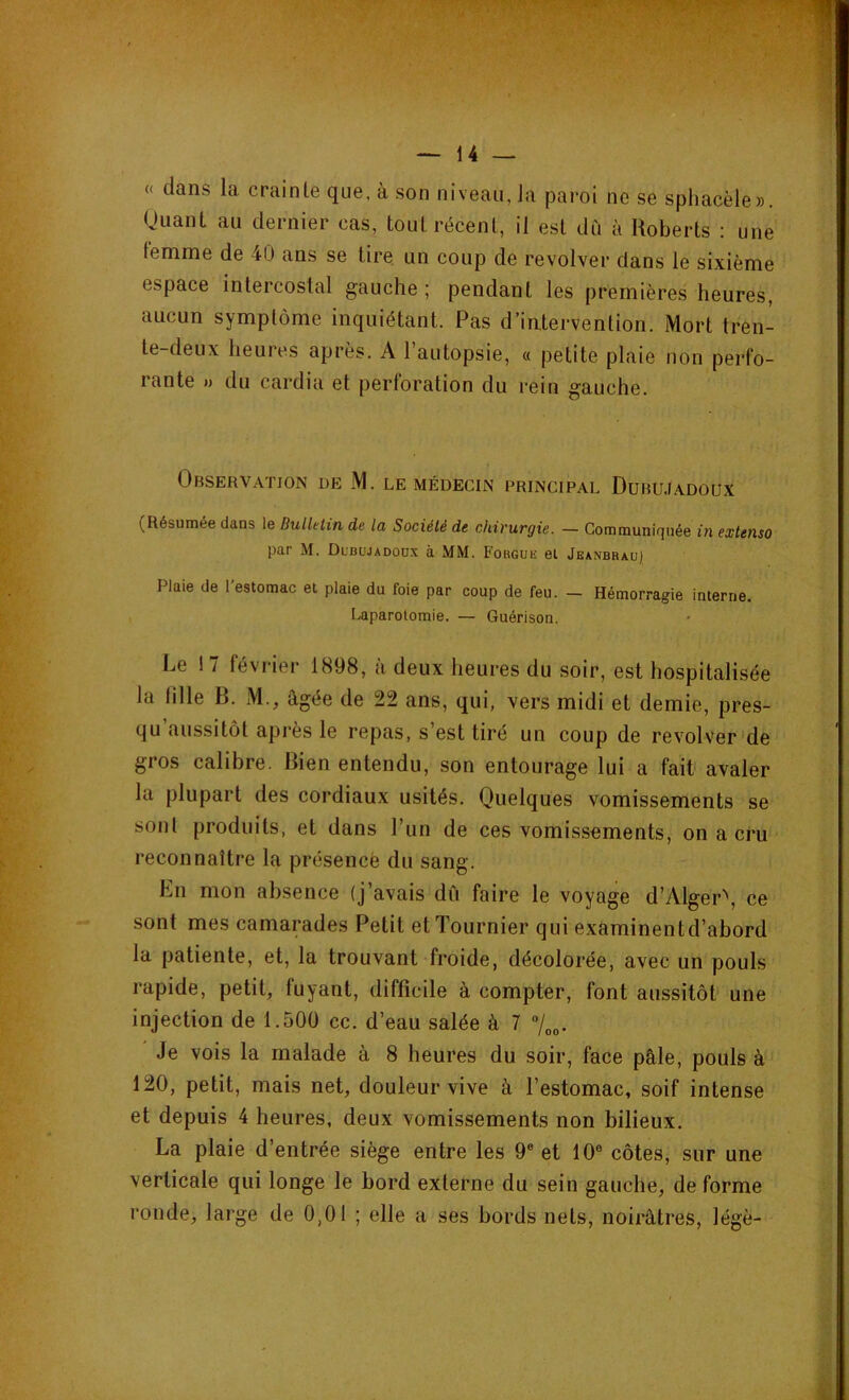 « dans la crainle que, à son niveau, Ja paroi ne se spliacèle». Quant au dernier cas, tout récent, il est dû à Roberts : une femme de 40 ans se tire un coup de revolver dans le sixième espace intercostal gauche ; pendant les premières heures, aucun symptôme inquiétant. Pas d’intervention. Mort tren- te-deux heures après. A l’autopsie, « petite plaie non perfo- rante » du cardia et perforation du rein gauche. Observation de M. le médecin principal Dubujadoux (Résumée dans le Bulletin de la Société de chirurgie. — Communiquée in extenso par M. Dlbüjadoox à MM. Forguk et Jeanbrau) Plaie de l'estomac et plaie du foie par coup de feu. — Hémorragie interne. Laparotomie. — Guérison. Le 17 février 1898, à deux heures du soir, est hospitalisée la fille B. M., âgée de 22 ans, qui, vers midi et demie, pres- qu aussitôt après le repas, s’est tiré un coup de revolver de gros calibre. Bien entendu, son entourage lui a fait avaler la plupart des cordiaux usités. Quelques vomissements se sont produits, et dans l’un de ces vomissements, on a cru reconnaître la présence du sang. En mon absence (j’avais dû faire le voyage d’Alger\ ce sont mes camarades Petit et Tournier qui examinentd’abord la patiente, et, la trouvant froide, décolorée, avec un pouls rapide, petit, fuyant, difficile à compter, font aussitôt une injection de 1.500 cc. d’eau salée à 7 °/00. Je vois la malade à 8 heures du soir, face pâle, pouls à 120, petit, mais net, douleur vive à l’estomac, soif intense et depuis 4 heures, deux vomissements non bilieux. La plaie d’entrée siège entre les 9e et 10° côtes, sur une verticale qui longe le bord externe du sein gauche, de forme ronde, large de 0,01 ; elle a ses bords nets, noirâtres, légè-