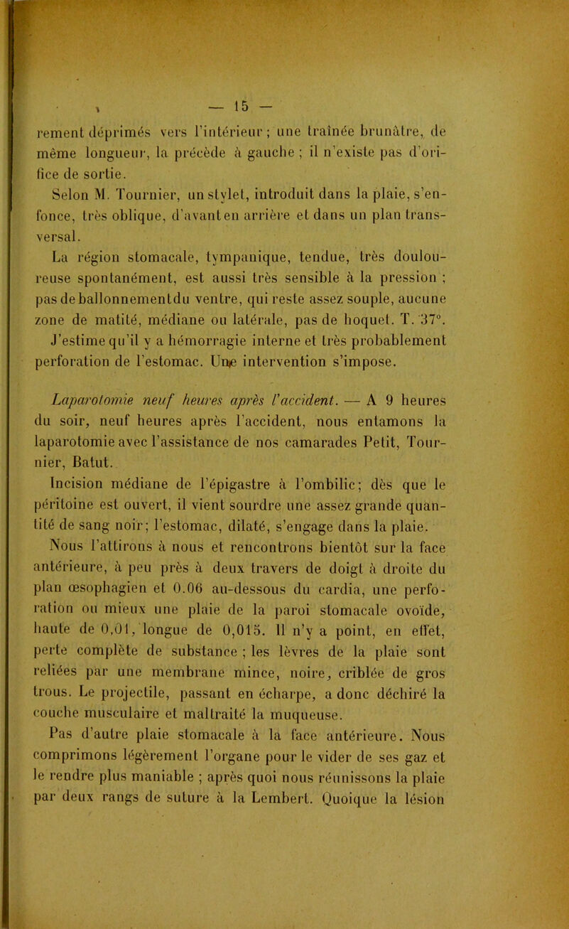 renient déprimés vers l’intérieur; une traînée brunâtre, de même longueur, la précède à gauche ; il n’existe pas d’ori- fice de sortie. Selon M. Tournier, un stylet, introduit dans la plaie, s’en- fonce, très oblique, d’avant en arrière et dans un plan trans- versal. La région stomacale, tympanique, tendue, très doulou- reuse spontanément, est aussi très sensible à la pression ; pas deballonnementdu ventre, qui reste assez souple, aucune zone de matité, médiane ou latérale, pas de hoquet. T. 37°. J’estime qu’il y a hémorragie interne et Lrès probablement perforation de l’estomac. Urne intervention s’impose. Laparotomie neuf heures après l'accident. — A 9 heures du soir, neuf heures après l’accident, nous entamons la laparotomie avec l’assistance de nos camarades Petit, Tour- nier, Batut. Incision médiane de l’épigastre à l’ombilic; dès que le péritoine est ouvert, il vient sourdre une assez grande quan- tité de sang noir; l’estomac, dilaté, s’engage dans la plaie. Nous l’attirons à nous et rencontrons bientôt sur la face antérieure, à peu près à deux travers de doigt à droite du plan œsophagien et 0.06 au-dessous du cardia, une perfo- ration ou mieux une plaie de la paroi stomacale ovoïde, haute de 0,01, longue de 0,015. 11 n’y a point, en effet, perte complète de substance ; les lèvres de la plaie sont reliées par une membrane mince, noire, criblée de gros trous. Le projectile, passant en écharpe, a donc déchiré la couche musculaire et maltraité la muqueuse. Pas d’autre plaie stomacale à la face antérieure. Nous comprimons légèrement l’organe pour le vider de ses gaz et le rendre plus maniable ; après quoi nous réunissons la plaie par deux rangs de suture à la Lembert. Quoique la lésion