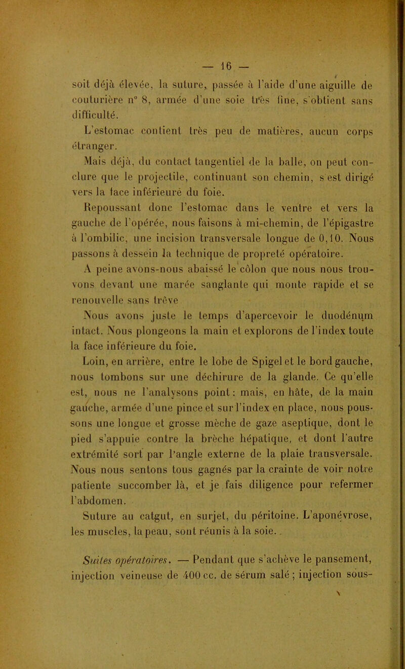 soit déjà élevée, la suture* passée à l’aide d’une aiguille de couturière n° 8, armée d'une soie très line, s'obtient sans difficulté. L’estomac contient 1res peu de matières, aucun corps étranger. Mais déjà, du contact tangentiel de la balle, on peut con- clure que le projectile, continuant son chemin, s est dirigé vers la face inférieurè du foie. Repoussant donc l’estomac dans le ventre et vers la gauche de l’opérée, nous faisons à mi-chemin, de l’épigastre à l'ombilic, une incision transversale longue de 0,10. Nous passons à dessein la technique de propreté opératoire. A peine avons-nous abaissé le côlon que nous nous trou- vons devant une marée sanglante qui monte rapide et se renouvelle sans trêve Nous avons juste le temps d’apercevoir le duodénum intact. Nous plongeons la main et explorons de l’index toute la face inférieure du foie. Loin, en arrière, entre le lobe de Spigelet le bord gauche, nous tombons sur une déchirure de la glande. Ce qu’elle est, nous ne l’analysons point: mais, en hâte, de la main gauche, armée d’une pince et sur l’index en place, nous pous- sons une longue et grosse mèche de gaze aseptique, dont le pied s’appuie contre la brèche hépatique, et dont l’autre extrémité sort par l’angle externe de la plaie transversale. Nous nous sentons tous gagnés par la crainte de voir notre patiente succomber là, et je fais diligence pour refermer l’abdomen. Suture au catgut, en surjet, du péritoine. L’aponévrose, les muscles, la peau, sont réunis à la soie.. Suites opératoires. — Pendant que s’achève le pansement, injection veineuse de 400cc. de sérum salé; injection sous-