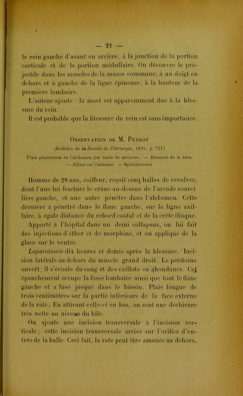 le rein gauche d’avant en arrière, à la jonction de la portion corticale et de la portion médullaire. On découvre le pro- jectile dans les muscles de la masse commune, à un doigt en dehors et à gauche de la ligne épineuse, à la hauteur de la première lombaire. L’auteur ajoute : la mort est apparemment due à la bles- sure du rein. Il est probable que la blessure du rein est sans importance. Observation de M. Peyrot (Bulletin de la Société de Chirurgie, 1895, p. 721) Plaie pénétrante de l’abdomen par balle de revolver. — Blessure de la rate. — Sillon sur l’estomac — Splénectomie Homme de 28 ans, coiffeur, reçoit cinq balles de revolver, dont l’une lui fracture le crâne au-dessus de l’arcade sourci lière gauche, et une autre pénètre dans l’abdomen. Cette dernière a pénétré dans le flanc gauche, sur la ligne axil- laire, à égale distance du rebord costal et de la crête iliaque. Apporté à l’hôpital dans un demi collapsus, on lui fait des injections d'éther et de morphine, et on applique de la glace sur le ventre. Laparotomie dix heures et demie après la blessure. Inci- sion latérale au dehors du muscle grand droit. Le péritoine ouvert, il s’écoule du sang et des caillots en abondance. Ce£ épanchement occupe la fosse lombaire ainsique tout le flanc gauche et a fusé jusque dans le bassin. Plaie longue de trois centimètres sur la partie inférieure de la face externe delà rate. En attirant celle-ci en bas, on sent une déchirure très nette au niveau du hile. On ajoute une incision transversale à l’incision ver- ticale ; cette incision transversale arrive sur l’orifice d’en- trée de la balle. Ceci fait, la rate peut être amenée au dehors.