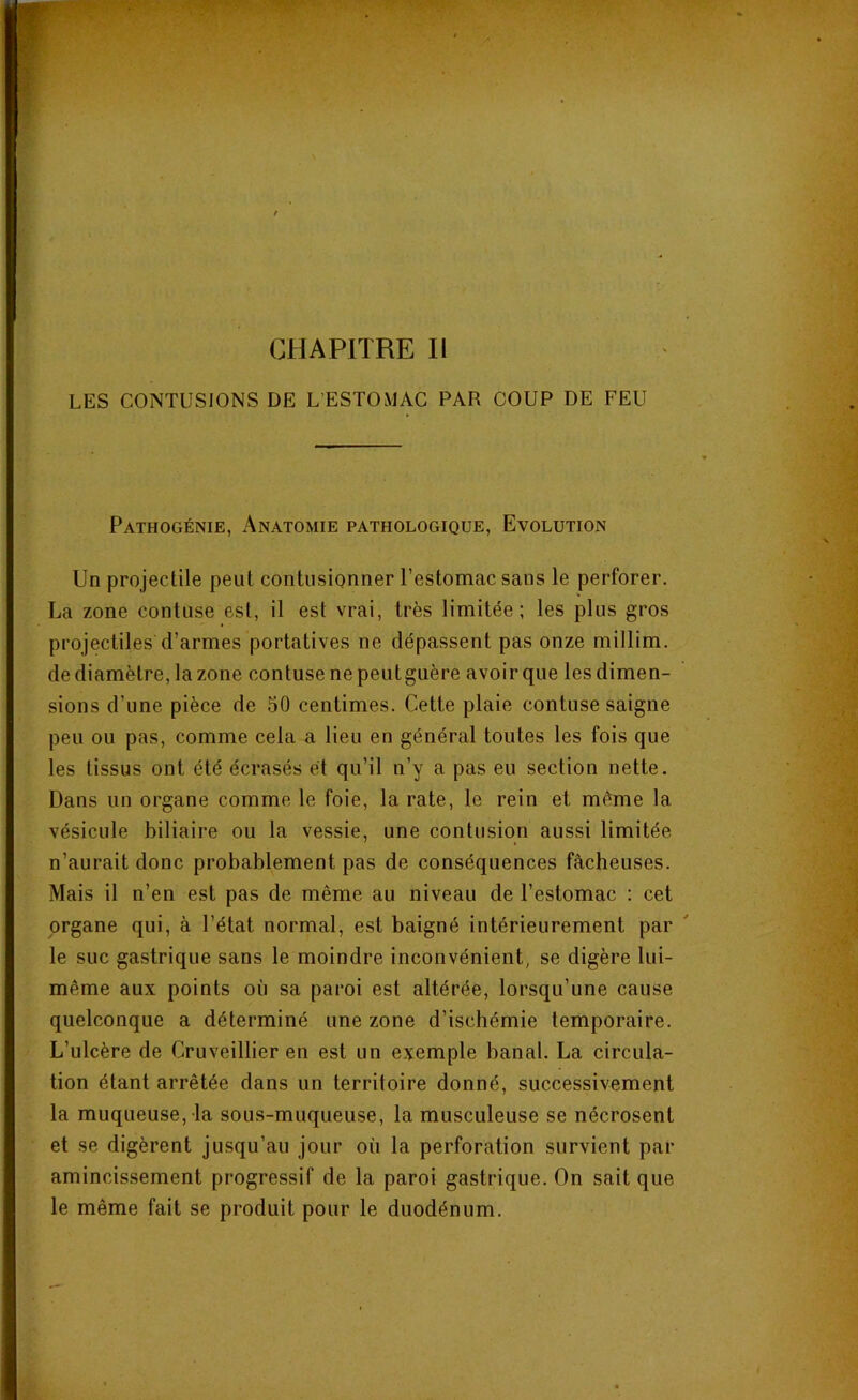 CHAPITRE II LES CONTUSIONS DE L’ESTOMAC PAR COUP DE FEU Pathogénie, Anatomie pathologique, Evolution Un projectile peut contusionner l’estomac sans le perforer. La zone confuse est, il est vrai, très limitée; les plus gros projectiles d’armes portatives ne dépassent pas onze millim. de diamètre, la zone contuse nepeutguère avoir que les dimen- sions d’une pièce de 50 centimes. Cette plaie contuse saigne peu ou pas, comme cela a lieu en général toutes les fois que les tissus ont été écrasés et qu’il n’y a pas eu section nette. Dans un organe comme le foie, la rate, le rein et même la vésicule biliaire ou la vessie, une contusion aussi limitée n’aurait donc probablement pas de conséquences fâcheuses. Mais il n’en est pas de même au niveau de l’estomac : cet organe qui, à l’état normal, est baigné intérieurement par le suc gastrique sans le moindre inconvénient, se digère lui- même aux points où sa paroi est altérée, lorsqu’une cause quelconque a déterminé une zone d’ischémie temporaire. L’ulcère de Cruveillier en est un exemple banal. La circula- tion étant arrêtée dans un territoire donné, successivement la muqueuse, la sous-muqueuse, la musculeuse se nécrosent et se digèrent jusqu’au jour où la perforation survient par amincissement progressif de la paroi gastrique. On sait que le même fait se produit pour le duodénum.