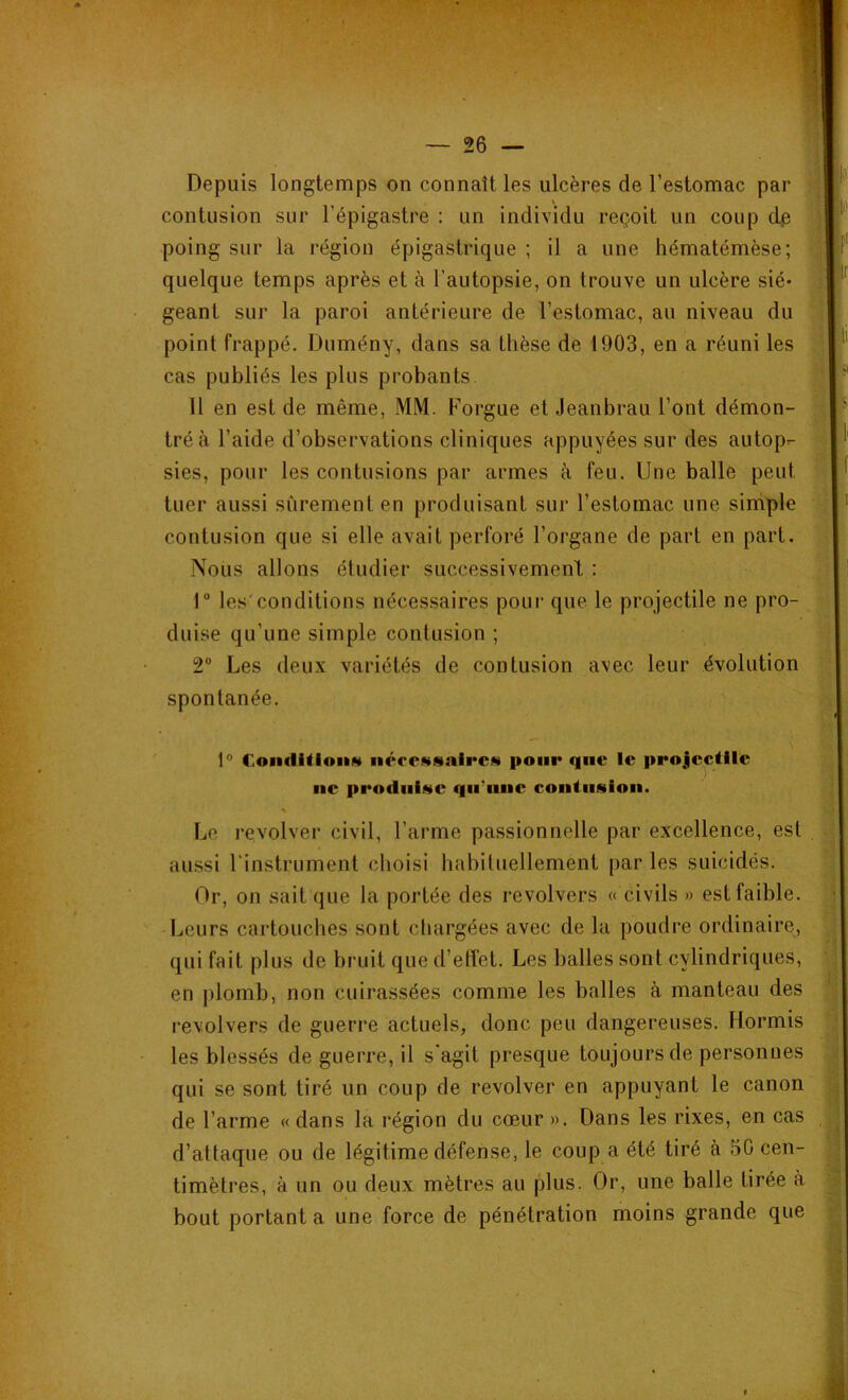 Depuis longtemps on connaît les ulcères de l’estomac par contusion sur l’épigastre : un individu reçoit un coup de poing sur la région épigastrique ; il a une hématémèse; quelque temps après et à l’autopsie, on Irouve un ulcère sié- geant sur la paroi antérieure de l’estomac, au niveau du point frappé. Dumény, dans sa thèse de 1903, en a réuni les cas publiés les plus probants 11 en est de même, MM. Forgue et Jeanbrau l’ont démon- tré à l’aide d’observations cliniques appuyées sur des autop- sies, pour les contusions par armes à feu. Une balle peut tuer aussi sûrement en produisant sur l’estomac une simple contusion que si elle avait perforé l’organe de part en part. Nous allons étudier successivement : t° les'conditions nécessaires pour que le projectile ne pro- duise qu’une simple contusion ; 2° Les deux variétés de contusion avec leur évolution spontanée. 1° Condition* nécessaires pour que le projectile ne produise qu'une contusion. s Le revolver civil, l’arme passionnelle par excellence, est aussi l’instrument choisi habituellement par les suicidés. Or, on sait que la portée des revolvers « civils » est faible. Leurs cartouches sont chargées avec de la poudre ordinaire, qui fait plus de bruit que d’effet. Les balles sont cylindriques, en plomb, non cuirassées comme les balles à manteau des revolvers de guerre actuels, donc peu dangereuses. Hormis les blessés de guerre, il s'agit presque toujours de personnes qui se sont tiré un coup de revolver en appuyant le canon de l’arme «dans la région du cœur ». Dans les rixes, en cas d’attaque ou de légitime défense, le coup a été tiré à 50 cen- timètres, à un ou deux mètres au plus. Or, une balle tirée «à bout portant a une force de pénétration moins grande que