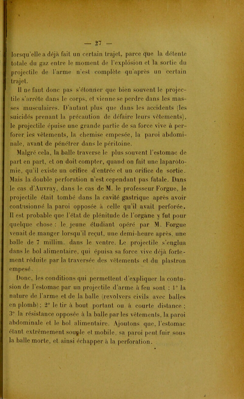 lorsqu’elle a déjà fait un certain trajet, parce que la détente totale du gaz entre le moment de l’explosion et la sortie du projectile de l’arme n'est complète qn’après un certain trajet. Il ne faut donc pas s’étonner que bien souvent le projec- tile s’arrête dans le corps, et vienne se perdre dans les mas- ses musculaires. D’autant plus que dans les accidents (les suicidés prenant la précaution de défaire leurs vêtements), le projectile épuise une grande partie de sa force vive à per- forer les vêtements, la chemise empesée, la paroi abdomi- nale, avant de pénétrer dans le péritoine. Malgré cela, la balle traverse le plus souvent l’estomac de part en part, et on doit compter, quand on fait une laparoto- mie, qu’il existe un orifice d’entrée et un orifice de sortie. Mais la double perforation n’est cependant pas fatale. Dans le cas d’Auvray, dans le cas de M. le professeur Forgue, le projectile était tombé dans la cavité gastrique après avoir contusionné la paroi opposée à celle qu’il avait perforée. 11 est probable que l’état de plénitude de l’organe y fut pour quelque chose : le jeune étudiant opéré par M. Forgue venait de manger lorsqu’il reçut, une demi-heure après, une balle de 7 millim. dans le ventre. Le projectile s’englua dans le bol alimentaire, qui épuisa sa force vive déjà forte- ment réduite par la traversée des vêtements et du plastron empesé. Donc, les conditions qui permettent d’expliquer la contu- sion de l’estomac par un projectile d’arme à feu sont : 1° la nature de l’arme et de la balle (revolvers civils avec balles en plomb); 2° le tir à bout portant ou à courte distance ; 3° la résistance opposée à la balle parles vêtements, la paroi abdominale et le bol alimentaire. Ajoutons que, l’estomac étant extrêmement souple et mobile, sa paroi peut fuir sous la balle morte, et ainsi échapper à la perforation.