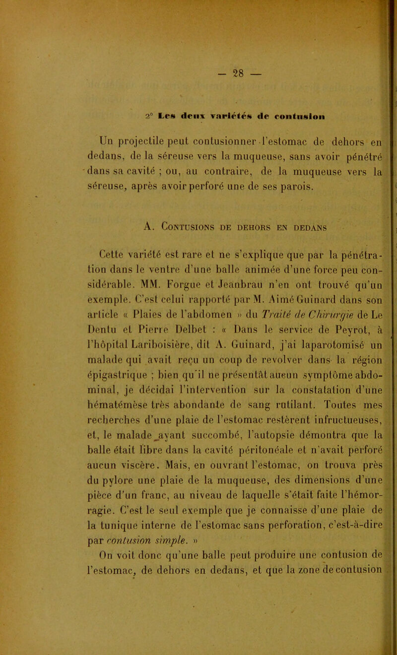 2° Les deux variétés de contusion Un projectile peut contusionner l’estomac de dehors en dedans, de la séreuse vers la muqueuse, sans avoir pénétré dans sa cavité ; ou, au contraire, de la muqueuse vers la séreuse, après avoir perforé une de ses parois. ( . i A. Contusions de dehors en dedans , ( Cette variété est rare et ne s’explique que par la pénétra- tion dans le ventre d’une balle animée d’une force peu con- sidérable. MM. Forgue et Jeanbrau n’en ont trouvé qu’un exemple. C’est celui rapporté par M. AiméGuinard dans son article « Plaies de l’abdomen » du Traité de Chirurgie de Le Dentu et Pierre Delbet : « Dans le service de Peyrot, à l’hôpital Lariboisière, dit A. Guinard, j’ai laparotomisé un malade qui avait reçu un coup de revolver dans la région épigastrique ; bien qu’il ne présentât aucun symptôme abdo- minal, je décidai l’intervention sur la constatation d’une hématémèse très abondante de sang rutilant. Toutes mes recherches d’une plaie de l’estomac restèrent infructueuses, et, le malade jayant succombé, l’autopsie démontra que la balle était libre dans la cavité péritonéale et n’avait perforé aucun viscère. Mais, en ouvrant l’estomac, on trouva près du pylore une plaie de la muqueuse, des dimensions d’une pièce d’un franc, au niveau de laquelle s’était faite l’hémor- ragie. C’est le seul exemple que je connaisse d’une plaie de la tunique interne de l’estomac sans perforation, c’est-à-dire par contusion simple. » On voit donc qu’une balle peut produire une contusion de l’estomac, de dehors en dedans, et que la zone de contusion