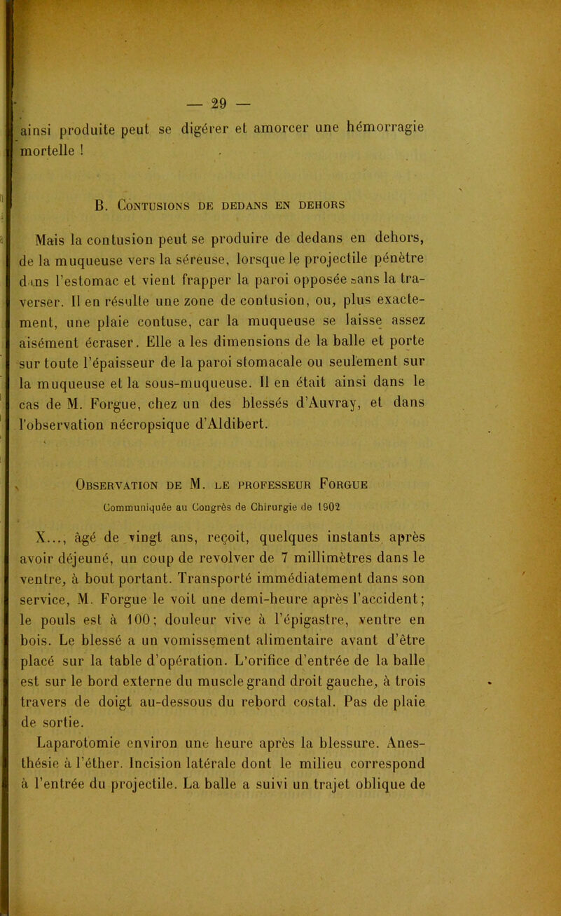 ainsi produite peut se digérer et amorcer une hémorragie mortelle ! B. Contusions de dedans en dehors Mais la contusion peut se produire de dedans en dehors, de la muqueuse vers la séreuse, lorsque le projectile pénètre dans l’estomac et vient frapper la paroi opposée sans la tra- verser. 11 en résulte une zone de contusion, ou, plus exacte- ment, une plaie contuse, car la muqueuse se laisse assez aisément écraser. Elle a les dimensions de la balle et porte sur toute l’épaisseur de la paroi stomacale ou seulement sur la muqueuse et la sous-muqueuse. 11 en était ainsi dans le cas de M. Forgue, chez un des blessés d’Auvray, et dans l’observation nécropsique d’Aldibert. Observation de M. ee professeur Forgue Communiquée au Congrès de Chirurgie de 1902 X..., âgé de vingt ans, reçoit, quelques instants après avoir déjeuné, un coup de revolver de 7 millimètres dans le ventre, à bout portant. Transporté immédiatement dans son service, M. Forgue le voit une demi-heure après l’accident ; le pouls est à 100; douleur vive à l’épigastre, ventre en bois. Le blessé a un vomissement alimentaire avant d’être placé sur la table d’opération. L’orifice d’entrée de la balle est sur le bord externe du muscle grand droit gauche, à trois travers de doigt au-dessous du rebord costal. Pas de plaie de sortie. Laparotomie environ une heure après la blessure. Anes- thésie à l’éther. Incision latérale dont le milieu correspond à l’entrée du projectile. La balle a suivi un trajet oblique de