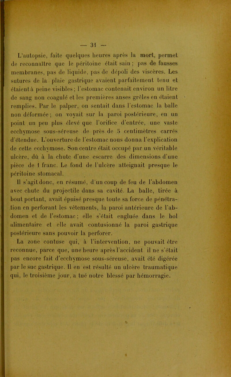 ' » • r : — 31 — L’autopsie, faite quelques heures après la mort, permet de reconnaître que le péritoine était sain ; pas de fausses membranes, pas de liquide, pas de dépoli des viscères. Les sutures de la plaie gastrique avaient parfaitement tenu et étaientà peine visibles; l'estomac contenait environ un litre de sang non coagulé et les premières anses grêles en étaient remplies. Par le palper, on sentait dans l’estomac la balle non déformée; on voyait sur la paroi postérieure, en un point un peu plus élevé que l’orifice d’entrée, une vaste ecchymose sous-séreuse de près de 5 centimètres carrés d’étendue. L’ouverture de l’estomac nous donna l’explication de cette ecchymose. Son centre était occupé par un véritable ulcère, dû à la chute d’une escarre des dimensions d’une pièce de 1 franc. Le fond de l’ulcère atteignait presque le péritoine stomacal. 11 s’agit donc, en résumé, d’un coup de feu de l’abdomen avec chute du projectile dans sa cavité. La balle, tirée à bout portant, avait épuisé presque toute sa force de pénétra- tion en perforant les vêtements, la paroi antérieure de l’ab- domen et de l’estomac ; elle s’était engluée dans le bol alimentaire et elle avait contusionné la paroi gastrique postérieure sans pouvoir la perforer. La zone contuse qui, à l’intervention, ne pouvait être reconnue, parce que, une heure après l’accident il ne s’était pas encore fait d’ecchymose sous-séreuse, avait été digérée par le suc gastrique. 11 en est résulté un ulcère traumatique qui, le troisième jour, a tué notre blessé par hémorragie. «