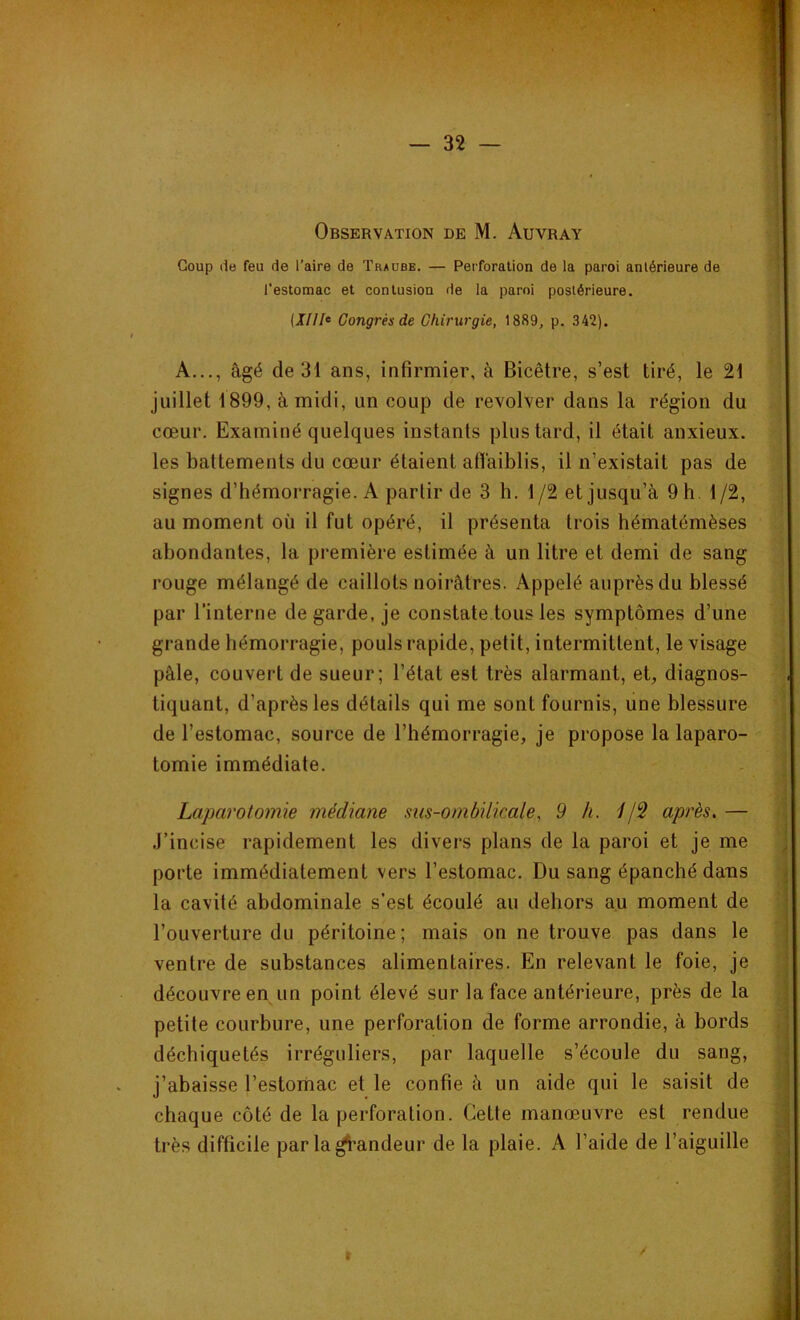 Observation de M. Auvray Coup de feu de l’aire de Traube. — Perforation de la paroi antérieure de l’estomac et contusion de la paroi postérieure. [Xllfc Congrès de Chirurgie, 1889, p. 342). A..., âgé de 31 ans, infirmier, à Bicêtre, s’est tiré, le 21 juillet 1899, à midi, un coup de revolver dans la région du cœur. Examiné quelques instants plus tard, il était anxieux, les battements du cœur étaient affaiblis, il n’existait pas de signes d’hémorragie. A partir de 3 h. 1/2 et jusqu’à 9 h 1/2, au moment où il fut opéré, il présenta trois hématémèses abondantes, la première estimée à un litre et demi de sang rouge mélangé de caillots noirâtres. Appelé auprès du blessé par l’interne de garde, je constate tous les symptômes d’une grande hémorragie, pouls rapide, petit, intermittent, le visage pâle, couvert de sueur; l’état est très alarmant, et, diagnos- tiquant, d’après les détails qui me sont fournis, une blessure de l’estomac, source de l’hémorragie, je propose la laparo- tomie immédiate. Laparotomie médiane ms-ombilicale, 9 h. //2 après.— J’incise rapidement les divers plans de la paroi et je me porte immédiatement vers l’estomac. Du sang épanché dans la cavité abdominale s’est écoulé au dehors au moment de l’ouverture du péritoine; mais on ne trouve pas dans le ventre de substances alimentaires. En relevant le foie, je découvre en un point élevé sur la face antérieure, près de la petite courbure, une perforation de forme arrondie, à bords déchiquetés irréguliers, par laquelle s’écoule du sang, j’abaisse l’estomac et le confie à un aide qui le saisit de chaque côté de la perforation. Cette manœuvre est rendue très difficile par la grandeur de la plaie. A l’aide de l’aiguille