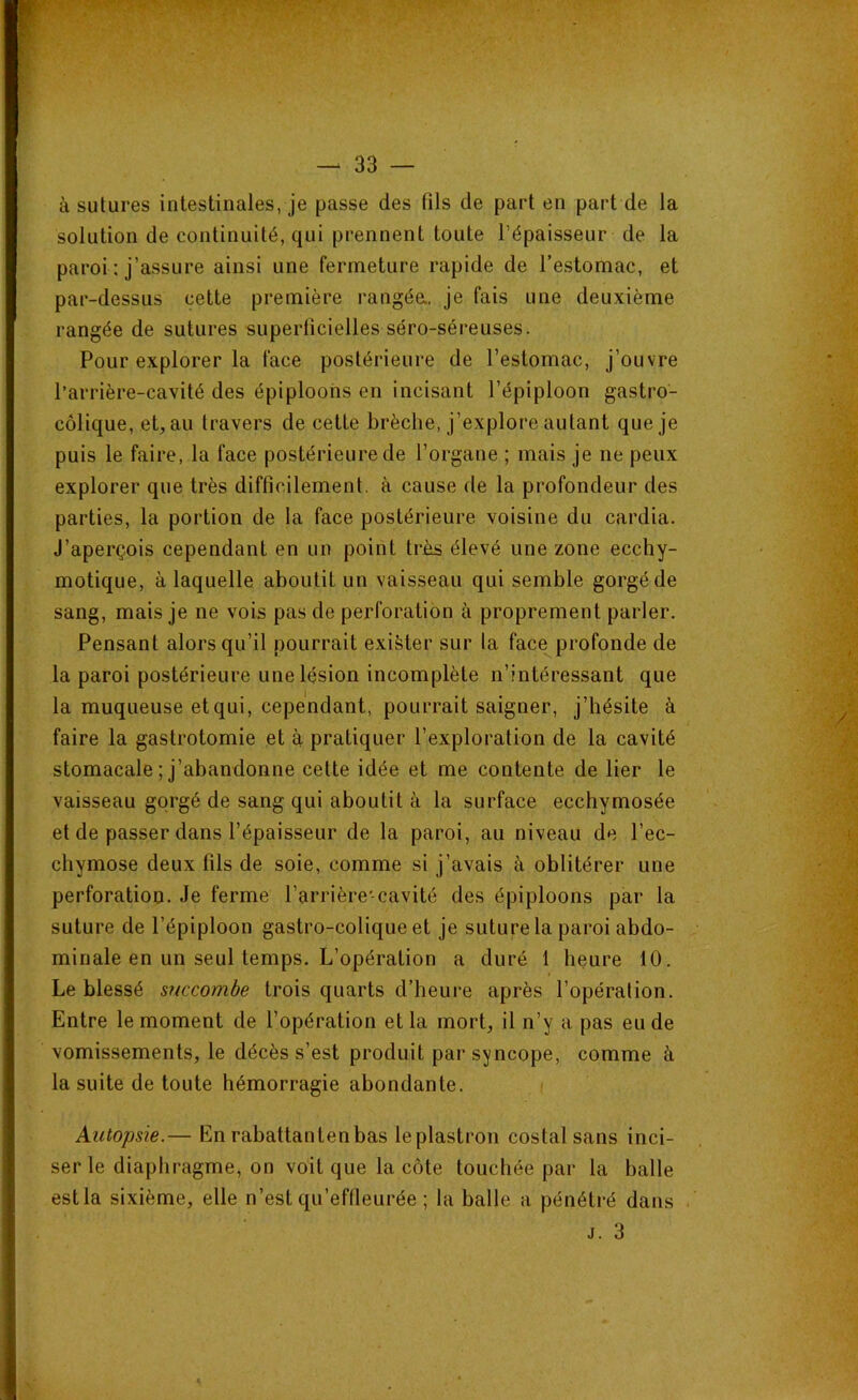 à sutures intestinales, je passe des fils de part en part de la solution de continuité, qui prennent toute l’épaisseur de la paroi : j’assure ainsi une fermeture rapide de l’estomac, et par-dessus cette première rangée., je fais une deuxième rangée de sutures •superficielles séro-séreuses. Pour explorer la face postérieure de l’estomac, j’ouvre l’arrière-cavité des épiploons en incisant l’épiploon gastro- colique, et, au travers de cette brèche, j’explore autant que je puis le faire, la face postérieure de l’organe ; mais je ne peux explorer que très difficilement, à cause de la profondeur des parties, la portion de la face postérieure voisine du cardia. J’aperçois cependant en un point très élevé une zone ecchy- motique, à laquelle aboutit un vaisseau qui semble gorgé de sang, mais je ne vois pas de perforation à proprement parler. Pensant alors qu’il pourrait exister sur la face profonde de la paroi postérieure une lésion incomplète n’intéressant que la muqueuse et qui, cependant, pourrait saigner, j’hésite à faire la gastrotomie et à pratiquer l’exploration de la cavité stomacale ; j’abandonne cette idée et me contente de lier le vaisseau gorgé de sang qui aboutit à la surface ecchymosée et de passer dans l’épaisseur de la paroi, au niveau de l’ec- chymose deux fils de soie, comme si j’avais à oblitérer une perforation. Je ferme l’arrière-cavité des épiploons par la suture de l’épiploon gastro-colique et je suture la paroi abdo- minale en un seul temps. L’opération a duré 1 heure 10. Le blessé succombe trois quarts d’heure après l’opération. Entre le moment de l’opération et la mort, il n’y a pas eu de vomissements, le décès s’est produit par syncope, comme à la suite de toute hémorragie abondante. Autopsie.— En rabattanlenbas leplastron costal sans inci- ser le diaphragme, on voit que la côte touchée par la balle estla sixième, elle n’est qu’effleurée ; la balle a pénétré dans j. 3