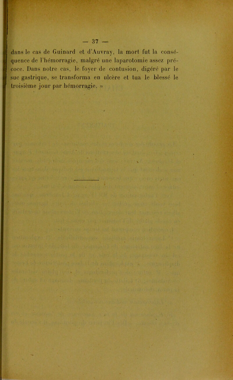 — 37 dans le cas de Guinard et d’Auvray, la mort fut la consé- quence de l’hémorragie, malgré une laparotomie assez pré- coce. Dans notre cas, le foyer de contusion, digéré par le suc gastrique, se transforma en ulcère et tua le blessé le troisième jour par hémorragie. »