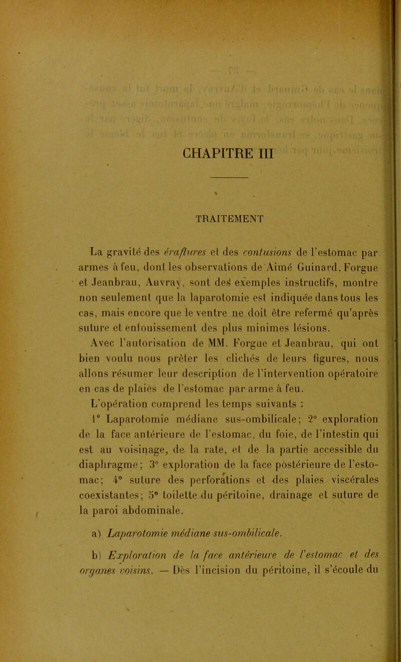 CHAPITRE III TRAITEMENT La gravité des éraflures el des contusions de l’estomac par armes à feu, dont les observations de Aimé Guinard, Forgue et Jeanbrau, Auvray, sont de^ exemples instructifs, montre non seulement que la laparotomie est indiquée dans tous les cas, mais encore que le ventre ne doit être refermé qu’après suture et enfouissement des plus minimes lésions. Avec l’autorisation de MM. Forgue et Jeanbrau, qui ont bien voulu nous prêter les clichés de leurs figures, nous allons résumer leur description de l’intervention opératoire en cas de plaies de l’estomac par arme à feu. L’opération comprend les temps suivants : 1° Laparotomie médiane sus-ombilicale; 2° exploration de la face antérieure de l’estomac, du foie, de l’intestin qui est au voisinage, de- la rate, et de la partie accessible du diaphragme; 3° exploration de la face postérieure de l’esto- mac; 4° suture des perforations et des plaies viscérales coexistantes; 5° toilette du péritoine, drainage el suture de la paroi abdominale. a) Laparotomie médiane sus-ombilicale. b) Exploration de la face antérieure de l'estomac et des orr/anes voisins. — Dès l’incision du péritoine, il s’écoule du